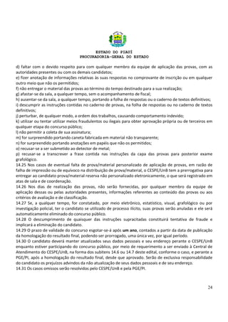 ESTADO DO PIAUÍ
PROCURADORIA-GERAL DO ESTADO
24
d) faltar com o devido respeito para com qualquer membro da equipe de aplicação das provas, com as
autoridades presentes ou com os demais candidatos;
e) fizer anotação de informações relativas às suas respostas no comprovante de inscrição ou em qualquer
outro meio que não os permitidos;
f) não entregar o material das provas ao término do tempo destinado para a sua realização;
g) afastar-se da sala, a qualquer tempo, sem o acompanhamento de fiscal;
h) ausentar-se da sala, a qualquer tempo, portando a folha de respostas ou o caderno de textos definitivos;
i) descumprir as instruções contidas no caderno de provas, na folha de respostas ou no caderno de textos
definitivos;
j) perturbar, de qualquer modo, a ordem dos trabalhos, causando comportamento indevido;
k) utilizar ou tentar utilizar meios fraudulentos ou ilegais para obter aprovação própria ou de terceiros em
qualquer etapa do concurso público;
l) não permitir a coleta de sua assinatura;
m) for surpreendido portando caneta fabricada em material não transparente;
n) for surpreendido portando anotações em papéis que não os permitidos;
o) recusar-se a ser submetido ao detector de metal;
p) recusar-se a transcrever a frase contida nas instruções da capa das provas para posterior exame
grafológico.
14.25 Nos casos de eventual falta de prova/material personalizado de aplicação de provas, em razão de
falha de impressão ou de equívoco na distribuição de prova/material, o CESPE/UnB tem a prerrogativa para
entregar ao candidato prova/material reserva não personalizado eletronicamente, o que será registrado em
atas de sala e de coordenação.
14.26 Nos dias de realização das provas, não serão fornecidas, por qualquer membro da equipe de
aplicação dessas ou pelas autoridades presentes, informações referentes ao conteúdo das provas ou aos
critérios de avaliação e de classificação.
14.27 Se, a qualquer tempo, for constatado, por meio eletrônico, estatístico, visual, grafológico ou por
investigação policial, ter o candidato se utilizado de processo ilícito, suas provas serão anuladas e ele será
automaticamente eliminado do concurso público.
14.28 O descumprimento de quaisquer das instruções supracitadas constituirá tentativa de fraude e
implicará a eliminação do candidato.
14.29 O prazo de validade do concurso esgotar-se-á após um ano, contados a partir da data de publicação
da homologação do resultado final, podendo ser prorrogado, uma única vez, por igual período.
14.30 O candidato deverá manter atualizados seus dados pessoais e seu endereço perante o CESPE/UnB
enquanto estiver participando do concurso público, por meio de requerimento a ser enviado à Central de
Atendimento do CESPE/UnB, na forma dos subitens 14.6 ou 14.7 deste edital, conforme o caso, e perante a
PGE/PI, após a homologação do resultado final, desde que aprovado. Serão de exclusiva responsabilidade
do candidato os prejuízos advindos da não atualização de seus dados pessoais e de seu endereço.
14.31 Os casos omissos serão resolvidos pelo CESPE/UnB e pela PGE/PI.
 