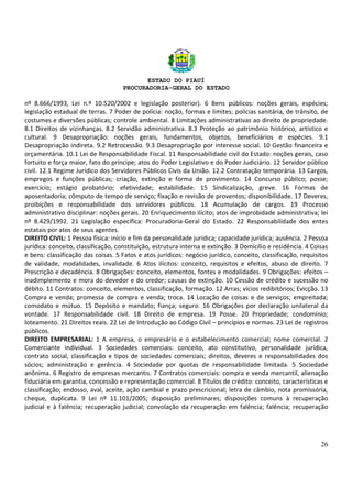 ESTADO DO PIAUÍ
PROCURADORIA-GERAL DO ESTADO
26
nº 8.666/1993, Lei n.º 10.520/2002 e legislação posterior). 6 Bens públicos: noções gerais, espécies;
legislação estadual de terras. 7 Poder de polícia: noção, formas e limites; polícias sanitária, de trânsito, de
costumes e diversões públicas; controle ambiental. 8 Limitações administrativas ao direito de propriedade.
8.1 Direitos de vizinhanças. 8.2 Servidão administrativa. 8.3 Proteção ao patrimônio histórico, artístico e
cultural. 9 Desapropriação: noções gerais, fundamentos, objetos, beneficiários e espécies. 9.1
Desapropriação indireta. 9.2 Retrocessão. 9.3 Desapropriação por interesse social. 10 Gestão financeira e
orçamentária. 10.1 Lei de Responsabilidade Fiscal. 11 Responsabilidade civil do Estado: noções gerais, caso
fortuito e força maior, fato do príncipe; atos do Poder Legislativo e do Poder Judiciário. 12 Servidor público
civil. 12.1 Regime Jurídico dos Servidores Públicos Civis da União. 12.2 Contratação temporária. 13 Cargos,
empregos e funções públicas; criação, extinção e forma de provimento. 14 Concurso público; posse;
exercício; estágio probatório; efetividade; estabilidade. 15 Sindicalização, greve. 16 Formas de
aposentadoria; cômputo de tempo de serviço; fixação e revisão de proventos; disponibilidade. 17 Deveres,
proibições e responsabilidade dos servidores públicos. 18 Acumulação de cargos. 19 Processo
administrativo disciplinar: noções gerais. 20 Enriquecimento ilícito; atos de improbidade administrativa; lei
nº 8.429/1992. 21 Legislação específica: Procuradoria-Geral do Estado. 22 Responsabilidade dos entes
estatais por atos de seus agentes.
DIREITO CIVIL: 1 Pessoa física: início e fim da personalidade jurídica; capacidade jurídica; ausência. 2 Pessoa
jurídica: conceito, classificação, constituição, estrutura interna e extinção. 3 Domicílio e residência. 4 Coisas
e bens: classificação das coisas. 5 Fatos e atos jurídicos: negócio jurídico, conceito, classificação, requisitos
de validade, modalidades, invalidade. 6 Atos ilícitos: conceito, requisitos e efeitos, abuso de direito. 7
Prescrição e decadência. 8 Obrigações: conceito, elementos, fontes e modalidades. 9 Obrigações: efeitos –
inadimplemento e mora do devedor e do credor; causas de extinção. 10 Cessão de crédito e sucessão no
débito. 11 Contratos: conceito, elementos, classificação, formação. 12 Arras; vícios redibitórios; Evicção. 13
Compra e venda; promessa de compra e venda; troca. 14 Locação de coisas e de serviços; empreitada;
comodato e mútuo. 15 Depósito e mandato; fiança; seguro. 16 Obrigações por declaração unilateral da
vontade. 17 Responsabilidade civil. 18 Direito de empresa. 19 Posse. 20 Propriedade; condomínio;
loteamento. 21 Direitos reais. 22 Lei de Introdução ao Código Civil – princípios e normas. 23 Lei de registros
públicos.
DIREITO EMPRESARIAL: 1 A empresa, o empresário e o estabelecimento comercial; nome comercial. 2
Comerciante individual. 3 Sociedades comerciais: conceito, ato constitutivo, personalidade jurídica,
contrato social, classificação e tipos de sociedades comerciais; direitos, deveres e responsabilidades dos
sócios; administração e gerência. 4 Sociedade por quotas de responsabilidade limitada. 5 Sociedade
anônima. 6 Registro de empresas mercantis. 7 Contratos comerciais: compra e venda mercantil, alienação
fiduciária em garantia, concessão e representação comercial. 8 Títulos de crédito: conceito, características e
classificação; endosso, aval, aceite, ação cambial e prazo prescricional; letra de câmbio, nota promissória,
cheque, duplicata. 9 Lei nº 11.101/2005; disposição preliminares; disposições comuns à recuperação
judicial e à falência; recuperação judicial; convolação da recuperação em falência; falência; recuperação
 