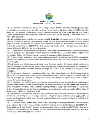 ESTADO DO PIAUÍ
PROCURADORIA-GERAL DO ESTADO
3
5.2.1 O candidato com deficiência deverá enviar a cópia simples do CPF e o laudo médico (original ou cópia
autenticada em cartório) a que se refere a alínea “b” do subitem 5.2 deste edital, via SEDEX ou carta
registrada com aviso de recebimento, postado impreterivelmente até o dia 16 de abril de 2014, para a
Central de Atendimento do CESPE/UnB – Concurso PGE/PI-2014 (laudo médico) – Caixa Postal 4488, CEP
70904-970, Brasília/DF.
5.2.1.1 O candidato poderá, ainda, entregar, até o dia 16 de abril de 2014, das 8 horas às 19 horas (exceto
sábados, domingos e feriados), pessoalmente ou por terceiro, a cópia simples do CPF e o laudo médico
(original ou cópia autenticada em cartório) a que se refere a alínea “b” do subitem 5.2 deste edital, na
Central de Atendimento do CESPE/UnB – Universidade de Brasília (UnB) – Campus Universitário Darcy
Ribeiro, Sede do CESPE/UnB – Asa Norte, Brasília/DF.
5.2.2 O fornecimento do laudo médico (original ou cópia autenticada em cartório) e da cópia simples do
CPF, por qualquer via, é de responsabilidade exclusiva do candidato. O CESPE/UnB não se responsabiliza
por qualquer tipo de extravio que impeça a chegada dessa documentação a seu destino.
5.2.3 O laudo médico (original ou cópia autenticada em cartório) e a cópia simples do CPF terão validade
somente para este concurso público e não serão devolvidos, assim como não serão fornecidas cópias dessa
documentação.
5.3 O candidato com deficiência poderá requerer, na forma do subitem 6.4.9 deste edital, atendimento
especial, no ato da inscrição, para o dia de realização das provas, indicando as condições de que necessita
para a realização dessas, conforme previsto no artigo 40, §§ 1º e 2º, do Decreto nº 3.298/1999 e suas
alterações.
5.3.1 Ressalvadas as disposições especiais contidas neste edital, os candidatos com deficiência participarão
do concurso em igualdade de condições com os demais candidatos, no que tange ao horário de início, ao
local de aplicação, ao conteúdo, à correção das provas, aos critérios de aprovação e todas as demais
normas de regência do concurso.
5.3.2 O candidato com deficiência que necessitar de tempo adicional para a realização das provas deverá
indicar a necessidade na solicitação de inscrição e encaminhar ou entregar, até o dia 16 de abril de 2014, na
forma do subitem 6.4.9 deste edital, justificativa acompanhada de laudo e parecer emitido por especialista
da área de sua deficiência que ateste a necessidade de tempo adicional, conforme prevê o § 2º do artigo 40
do Decreto nº 3.298/1999 e suas alterações.
5.4 A relação dos candidatos que tiveram a inscrição deferida para concorrer na condição de pessoa com
deficiência será divulgada no endereço eletrônico http://www.cespe.unb.br/concursos/pge_pi_14, na
ocasião da divulgação do edital que informará a disponibilização da consulta aos locais e ao horário de
realização das provas.
5.4.1 O candidato disporá de dois dias a partir da data de divulgação da relação citada no subitem anterior
para contestar, por meio de requerimento, o indeferimento, na Central de Atendimento do CESPE/UnB –
Universidade de Brasília (UnB) – Campus Universitário Darcy Ribeiro, Sede do CESPE/UnB – Asa Norte,
Brasília/DF, pessoalmente ou por terceiro, ou pelo e-mail atendimentoespecial@cespe.unb.br. Após esse
período, não serão aceitos pedidos de revisão.
 