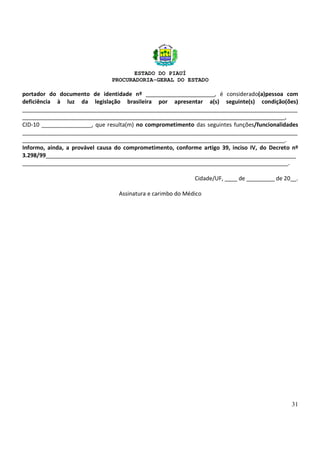 ESTADO DO PIAUÍ
PROCURADORIA-GERAL DO ESTADO
31
portador do documento de identidade nº ______________________, é considerado(a)pessoa com
deficiência à luz da legislação brasileira por apresentar a(s) seguinte(s) condição(ões)
________________________________________________________________________________________
____________________________________________________________________________________,
CID-10 ________________, que resulta(m) no comprometimento das seguintes funções/funcionalidades
________________________________________________________________________________________
____________________________________________________________________________________.
Informo, ainda, a provável causa do comprometimento, conforme artigo 39, inciso IV, do Decreto nº
3.298/99________________________________________________________________________________
_____________________________________________________________________________________.
Cidade/UF, ____ de _________ de 20__.
Assinatura e carimbo do Médico
 