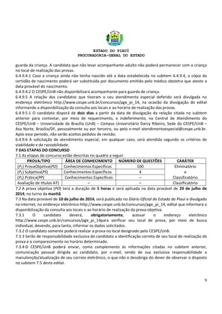ESTADO DO PIAUÍ
PROCURADORIA-GERAL DO ESTADO
9
guarda da criança. A candidata que não levar acompanhante adulto não poderá permanecer com a criança
no local de realização das provas.
6.4.9.4.1 Caso a criança ainda não tenha nascido até a data estabelecida no subitem 6.4.9.4, a cópia da
certidão de nascimento poderá ser substituída por documento emitido pelo médico obstetra que ateste a
data provável do nascimento.
6.4.9.4.2 O CESPE/UnB não disponibilizará acompanhante para guarda de criança.
6.4.9.5 A relação dos candidatos que tiveram o seu atendimento especial deferido será divulgada no
endereço eletrônico http://www.cespe.unb.br/concursos/pge_pi_14, na ocasião da divulgação do edital
informando a disponibilização da consulta aos locais e ao horário de realização das provas.
6.4.9.5.1 O candidato disporá de dois dias a partir da data de divulgação da relação citada no subitem
anterior para contestar, por meio de requerimento, o indeferimento, na Central de Atendimento do
CESPE/UnB – Universidade de Brasília (UnB) – Campus Universitário Darcy Ribeiro, Sede do CESPE/UnB –
Asa Norte, Brasília/DF, pessoalmente ou por terceiro, ou pelo e-mail atendimentoespecial@cespe.unb.br.
Após esse período, não serão aceitos pedidos de revisão.
6.4.9.6 A solicitação de atendimento especial, em qualquer caso, será atendida segundo os critérios de
viabilidade e de razoabilidade.
7 DAS ETAPAS DO CONCURSO
7.1 As etapas do concurso estão descritas no quadro a seguir.
PROVA/TIPO ÁREA DE CONHECIMENTO NÚMERO DE QUESTÕES CARÁTER
(P1) ProvaObjetiva(PO) Conhecimentos Específicos 100 Eliminatório
(P2) Subjetiva(PS) Conhecimentos Específicos 4 e
(P3) Prática(PP) Conhecimentos Específicos – Classificatório
Avaliação de títulos AT) – – Classificatório
7.2 A prova objetiva (PO) terá a duração de 5 horas e será aplicada na data provável de 20 de julho de
2014, no turno da manhã.
7.3 Na data provável de 10 de julho de 2014, será publicado no Diário Oficial do Estado do Piauí e divulgado
na internet, no endereço eletrônico http://www.cespe.unb.br/concursos/pge_pi_14, edital que informará a
disponibilização da consulta aos locais e ao horário de realização da prova objetiva.
7.3.1 O candidato deverá, obrigatoriamente, acessar o endereço eletrônico
http://www.cespe.unb.br/concursos/pge_pi_14para verificar seu local de prova, por meio de busca
individual, devendo, para tanto, informar os dados solicitados.
7.3.2 O candidato somente poderá realizar a prova no local designado pelo CESPE/UnB.
7.3.3 Serão de responsabilidade exclusiva do candidato a identificação correta de seu local de realização da
prova e o comparecimento no horário determinado.
7.3.4 O CESPE/UnB poderá enviar, como complemento às informações citadas no subitem anterior,
comunicação pessoal dirigida ao candidato, por e-mail, sendo de sua exclusiva responsabilidade a
manutenção/atualização de seu correio eletrônico, o que não o desobriga do dever de observar o disposto
no subitem 7.5 deste edital.
 