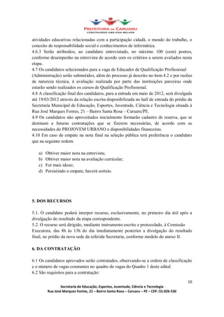 atividades educativas relacionadas com a participação cidadã, o mundo do trabalho, o
conceito de responsabilidade social e conhecimentos de informática.
4.6.3 Serão atribuídos, ao candidato entrevistado, no máximo 100 (cem) pontos,
conforme desempenho na entrevista de acordo com os critérios a serem avaliados nesta
etapa.
4.7 Os candidatos selecionados para a vaga de Educador de Qualificação Profissional
(Administração) serão submetidos, além do processo já descrito no item 4.2 e por razões
de natureza técnica, à avaliação realizada por parte das instituições parceiras onde
estarão sendo realizados os cursos de Qualificação Profissional.
4.8 A classificação final dos candidatos, para a entrada em maio de 2012, será divulgada
até 19/03/2012 através da relação escrita disponibilizada no hall de entrada do prédio da
Secretaria Municipal de Educação, Esportes, Juventude, Ciência e Tecnologia situada à
Rua José Marques Fontes, 21 Bairro Santa Rosa Caruaru/PE.
4.9 Os candidatos não aproveitados inicialmente formarão cadastro de reserva, que se
destinam a futuras contratações que se fizerem necessárias, de acordo com as
necessidades do PROJOVEM URBANO e disponibilidades financeiras.
4.10 Em caso de empate na nota final na seleção pública terá preferência o candidato
que na seguinte ordem:

   a)   Obtiver maior nota na entrevista;
   b)   Obtiver maior nota na avaliação curricular;
   c)   For mais idoso;
   d)   Persistindo o empate, haverá sorteio.




5. DOS RECURSOS

5.1. O candidato poderá interpor recurso, exclusivamente, no primeiro dia útil após a
divulgação do resultado da etapa correspondente.
5.2. O recurso será dirigido, mediante instrumento escrito e protocolado, à Comissão
Executora, das 8h às 13h do dia imediatamente posterior a divulgação do resultado
final, no prédio da nova sede da referida Secretaria, conforme modelo do anexo II.

6. DA CONTRATAÇÃO

6.1 Os candidatos aprovados serão contratados, observando-se a ordem de classificação
e o número de vagas constantes no quadro de vagas do Quadro 1 deste edital.
6.2 São requisitos para a contratação:

                                                                                      10
                 Secretaria de Educação, Esportes, Juventude, Ciência e Tecnologia
         Rua José Marques Fontes, 21 Bairro Santa Rosa Caruaru PE CEP.:55.026-530
 