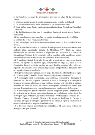 a) Ser brasileiro ou gozar das prerrogativas previstas no artigo 12 da Constituição
Federal;
b) Conhecer, atender e estar de acordo com as exigências contidas neste Edital;
c) Ter, à data da contratação, idade mínima de 18 (dezoito) anos de idade;
d) Gozar de boa saúde física e mental, comprovada através de Atestado de Capacidade
Laborativa;
e) Ter habilitação específica para o exercício da função, de acordo com o Quadro 1
deste Edital;
f) Estar o candidato do sexo masculino em regular situação perante o Serviço Militar;
g) Estar em dia com as obrigações eleitorais;
h) Não ter qualquer restrição de ordem criminal que impeça o livre exercício de seus
direitos.
6.3 Por ocasião da contratação, o candidato deverá apresentar os seguintes documentos,
mediante cópia autenticada: Carteira de Identidade, CPF, Título de Eleitor,
comprovação de quitação eleitoral, Comprovante de Residência e Certidão de
Antecedentes Criminais da (s) comarca(s) onde o candidato tenha residido nos últimos
cinco anos e quitação militar, no caso dos candidatos do sexo masculino.
6.4 O candidato firmará declaração de que não acumula cargo, emprego ou função
pública. Na hipótese de acúmulo legal, contemplado no artigo 37, inciso XVI da
Constituição Federal, o limite máximo de carga horária cumulada não poderá ser
superior a 60 (sessenta) horas semanais respeitadas a compatibilidade de horário entre
os cargos legalmente acumuláveis.
6.5 Os profissionais serão contratados por tempo determinado, submetendo-se as regras
da Lei Municipal nº 3.946/99 e demais disposições legais aplicáveis à espécie.
6.6 A contratação estará condicionada à disponibilidade orçamentária e financeira da
Secretaria de Educação, Esportes, Juventude, Ciência e Tecnologia e à formação de
turmas do programa, salientando-se que o referido contrato será reincidido a qualquer
momento nos casos de evasão de alunos e consequente fechamento de turmas bem
como do descumprimento pelo contratado das normas e regulamentos do Programa.
6.7 A classificação no presente Processo Seletivo assegurará apenas a expectativa de
direito à contratação, ficando a concretização desse ato condicionada à observância das
disposições legais pertinentes, ao exclusivo interesse e oportunidade da Secretaria de
Educação, Esportes, Juventude, Ciência e Tecnologia da Prefeitura de Caruaru, à
existência de vagas, à formação e permanência das turmas, à rigorosa observância da
ordem de classificação e ao prazo de validade deste.
6.8 O Processo Seletivo Simplificado terá validade por 02 (dois) anos, podendo ser
prorrogado por igual período.




                                                                                    11
                Secretaria de Educação, Esportes, Juventude, Ciência e Tecnologia
        Rua José Marques Fontes, 21 Bairro Santa Rosa Caruaru PE CEP.:55.026-530
 