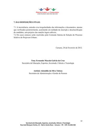 7. DAS DISPOSIÇÕES FINAIS

7.1 A inexistência, omissão e/ou irregularidades das informações e documentos, mesmo
que verificados posteriormente, acarretarão em nulidade da inscrição e desclassificação
do candidato, sem prejuízo das sanções legais cabíveis;
7.2 Os casos omissos serão resolvidos pela Comissão Interna de Seleção do Processo
Seletivo do Projovem Urbano.




                                                      Caruaru, 28 de Fevereiro de 2012.




                      Tony Fernando Macedo Galvão da Cruz
          Secretário de Educação, Esportes, Juventude, Ciência e Tecnologia


                         Antônio Ademildo da Silva Tabosa
                   Secretário de Administração e Gestão de Pessoas




                                                                                    12
                Secretaria de Educação, Esportes, Juventude, Ciência e Tecnologia
        Rua José Marques Fontes, 21 Bairro Santa Rosa Caruaru PE CEP.:55.026-530
 