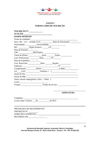 ANEXO I
                               FORMULÁRIO DE INSCRIÇÃO

INSCRIÇÃO Nº. _____________
FUNÇÃO: ____________________________
DADOS PESSOAIS
Nome do candidato: ______________________________________________
Sexo: M ( ) F ( ) Estado Civil: ____________Data de Nascimento: ___/___/___
Naturalidade: ___________Nacionalidade: ________________
RG: ___________Órgão Emissor: ______UF:________
Data de Emissão:___/___/___
CPF: ______________PIS/PASEP: _______________
Título de Eleitor: _____________Zona: ________Seção: ___________
Cart. Profissional: __________Série: ______UF:_______
Data de Expedição:___/___/___
Cert. Reservista: ____________Série: _______Região: ___________
Endereço: ___________________________________Nº __________
Complemento:__________Bairro:_________________Cidade:_____________
UF:____CEP:______________Telefone: ( )_________________________
Nome do Pai: ____________________________________________________
Nome da Mãe: ___________________________________________________
Outro vínculo empregatício: Sim ( ) Não( )
Local: ____________________________
Função: _____________________Tempo de serviço: ___________________

                                                          ________________________________
                                                                  ASSINATURA

Candidato: ______________________________________________________
Local e data: Caruaru, ___de ___________ de 2012.

----------------------------------------------------------------------------------------------------------
PROTOCOLO DE RECEBIMENTO
INSCRIÇÃO Nº. _________
NOME DO CANDIDATO: ___________________________________________
RECEBIDA EM ______/______/______

                                               _______________________________________

                                                                                                       13
                  Secretaria de Educação, Esportes, Juventude, Ciência e Tecnologia
          Rua José Marques Fontes, 21 Bairro Santa Rosa Caruaru PE CEP.:55.026-530
 