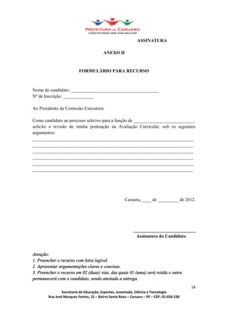 ASSINATURA

                                      ANEXO II


                         FORMULÁRIO PARA RECURSO



Nome do candidato: ______________________________________
Nº de Inscrição: _____________

Ao Presidente da Comissão Executora:

Como candidato ao processo seletivo para a função de __________________________,
solicito a revisão de minha pontuação na Avaliação Curricular, sob os seguintes
argumentos:
______________________________________________________________________
______________________________________________________________________
______________________________________________________________________
______________________________________________________________________
______________________________________________________________________
______________________________________________________________________




                                                  Caruaru, ____ de _________ de 2012.




                                                       ___________________________
                                                        Assinatura do Candidato


Atenção:
1. Preencher o recurso com letra legível.
2. Apresentar argumentações claras e concisas.
3. Preencher o recurso em 02 (duas) vias, das quais 01 (uma) será retida e outra
permanecerá com o candidato, sendo atestada a entrega.
                                                                                    14
                Secretaria de Educação, Esportes, Juventude, Ciência e Tecnologia
        Rua José Marques Fontes, 21 Bairro Santa Rosa Caruaru PE CEP.:55.026-530
 