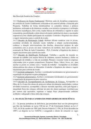 1.6. Descrição Sumária das Funções:

1.6.1 Professores do Ensino Fundamental: Ministrar aulas de disciplinas componentes
do currículo do Ensino Fundamental, utilizando-se de material editado e fornecido pelo
Programa. Trabalhar de forma interdisciplinar os conteúdos teóricos e práticos
pertinentes, utilizando-se de dinâmicas variadas, com incentivo à pesquisa e à utilização
de recursos tecnológicos, bem como, noções básicas de informática e suporte às ações
comunitárias, possibilitando o pleno desenvolvimento intelectual do aluno e sua atuação
responsável como cidadão participante da sociedade. Controlar a frequência dos alunos
e sugerir mecanismos para o controle da evasão.
1.6.2 Educador da Participação Cidadã: Realizar oficinas temáticas com os jovens,
coordenar atividades de interação social, trabalhar a relação escola/comunidade,
conhecer a situação sócio-econômica das famílias, desenvolver projetos de ação
comunitária com os jovens em áreas vulneráveis do território, bem como orientar a
construção do Plano de Ação Comunitária PLA. Controlar a frequência dos alunos e
sugerir mecanismos para controle da evasão.
1.6.3 Educador de Qualificação Profissional: Trabalhar a questão da inserção no
mercado de trabalho com noções básicas de cidadania, recursos humanos e ênfase na
organização do trabalho e a vida em sociedade; Planejar e executar visitas às empresas
relacionadas com os grupos ocupacionais; Pesquisar filmes, vídeos, livros, etc., para
auxiliar os jovens no contato com o mundo do trabalho . Acompanhar as atividades
teórico-práticas dos alunos no laboratório. Controlar a frequência dos alunos e sugerir
mecanismos para controle da evasão.
1.6.4 Assistente pedagógico: Auxiliar o coordenador/coordenadora no gerenciamento e
organização do programa na parte pedagógica.
1.6.5 Assistente administrativo: Auxiliar o coordenador/coordenadora no gerenciamento
e organização do programa na parte executiva.
1.6.6 Educador de Acompanhamento do Acolhimento de Crianças. Acompanhar os
filhos de 0 a 8 anos dos alunos do projovem urbano devidamente matriculados; realizar
atividades recreativas; acompanhar e oferecer merenda específica; zelar pela higiene e
integridade física das crianças; informar aos pais dos alunos quaisquer ocorrência que
por ventura seja necessário; organizar o espaço físico proporcionando ambiente
acolhedor e adequação a faixa etária das crianças.

2 - DA SELEÇÃO PARA CANDIDATOS PORTADORES DE DEFICIÊNCIA

2.1 - Às pessoas portadoras de deficiência, que pretendam fazer uso das prerrogativas
que lhes são facultadas no inciso VIII do art. 37 da Constituição Federal, na Lei nº
7.853, de 24 de outubro de 1989, pelo Decreto Federal nº 3.298, de 20 de dezembro de
1999 e ao disposto na Lei 5.484/92, é assegurado o direito de concorrer às vagas

                                                                                       5
                Secretaria de Educação, Esportes, Juventude, Ciência e Tecnologia
        Rua José Marques Fontes, 21 Bairro Santa Rosa Caruaru PE CEP.:55.026-530
 