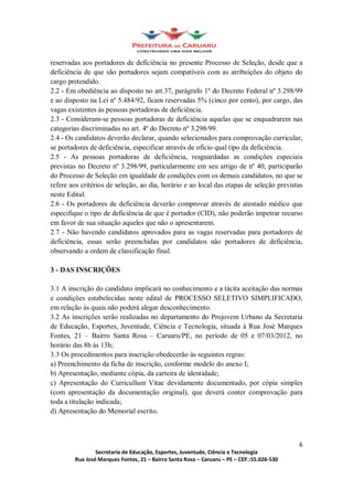 reservadas aos portadores de deficiência no presente Processo de Seleção, desde que a
deficiência de que são portadores sejam compatíveis com as atribuições do objeto do
cargo pretendido.
2.2 - Em obediência ao disposto no art.37, parágrafo 1º do Decreto Federal nº 3.298/99
e ao disposto na Lei nº 5.484/92, ficam reservadas 5% (cinco por cento), por cargo, das
vagas existentes às pessoas portadoras de deficiência.
2.3 - Consideram-se pessoas portadoras de deficiência aquelas que se enquadrarem nas
categorias discriminadas no art. 4º do Decreto nº 3.298/99.
2.4 - Os candidatos deverão declarar, quando selecionados para comprovação curricular,
se portadores de deficiência, especificar através de ofício qual tipo da deficiência.
2.5 - As pessoas portadoras de deficiência, resguardadas as condições especiais
previstas no Decreto nº 3.298/99, particularmente em seu artigo de nº 40, participarão
do Processo de Seleção em igualdade de condições com os demais candidatos, no que se
refere aos critérios de seleção, ao dia, horário e ao local das etapas de seleção previstas
neste Edital.
2.6 - Os portadores de deficiência deverão comprovar através de atestado médico que
especifique o tipo de deficiência de que é portador (CID), não poderão impetrar recurso
em favor de sua situação aqueles que não o apresentarem.
2.7 - Não havendo candidatos aprovados para as vagas reservadas para portadores de
deficiência, essas serão preenchidas por candidatos não portadores de deficiência,
observando a ordem de classificação final.

3 - DAS INSCRIÇÕES

3.1 A inscrição do candidato implicará no conhecimento e a tácita aceitação das normas
e condições estabelecidas neste edital de PROCESSO SELETIVO SIMPLIFICADO,
em relação às quais não poderá alegar desconhecimento.
3.2 As inscrições serão realizadas no departamento do Projovem Urbano da Secretaria
de Educação, Esportes, Juventude, Ciência e Tecnologia, situada à Rua José Marques
Fontes, 21 Bairro Santa Rosa Caruaru/PE, no período de 05 e 07/03/2012, no
horário das 8h às 13h;
3.3 Os procedimentos para inscrição obedecerão às seguintes regras:
a) Preenchimento da ficha de inscrição, conforme modelo do anexo I;
b) Apresentação, mediante cópia, da carteira de identidade;
c) Apresentação do Curricullum Vitae devidamente documentado, por cópia simples
(com apresentação da documentação original), que deverá conter comprovação para
toda a titulação indicada;
d) Apresentação do Memorial escrito.



                                                                                         6
                Secretaria de Educação, Esportes, Juventude, Ciência e Tecnologia
        Rua José Marques Fontes, 21 Bairro Santa Rosa Caruaru PE CEP.:55.026-530
 