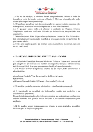 3.4 No ato da inscrição, o candidato deverá, obrigatoriamente, indicar na ficha de
inscrição, a opção de função, conforme o Quadro 1. Efetivada a inscrição, não serão
aceitos pedidos para alteração de cargo.
3.5 O candidato que efetuar mais de uma inscrição terá a primeira delas cancelada, não
sendo possível definir qual foi efetuada primeiro, as duas serão canceladas.
3.6 A qualquer tempo poder-se-á eliminar o candidato do Processo Seletivo
Simplificado, desde que verificadas falsidades de declarações ou irregularidades nos
documentos.
3.7 O candidato que deixar de preencher quaisquer dos campos da ficha de inscrição,
terá automaticamente sua inscrição invalidada e, consequentemente, não participará do
processo de seleção.
3.8 Não serão aceitos pedidos de inscrição com documentação incompleta nem em
caráter condicional.




4 - DAS ETAPAS DO PROCESSO SELETIVO SIMPLIFICADO

4.1 A Comissão Especial do Processo Seletivo do Projovem Urbano será responsável
pela seleção dos profissionais que atendam aos requisitos técnicos e administrativos
exigidos neste Edital, de acordo com as etapas classificatórias e eliminatórias.
4.2 O Processo Seletivo Simplificado constará de três etapas, todas eliminatórias e
classificatórias:

a) Análise de Currículo Vitae documentado e do Memorial escrito;
b) Entrevista;
c) Curso de Formação Inicial (160 horas) e Continuada (216 horas).

4.2.1 A análise curricular, de caráter eliminatório e classificatório, compreende:

a) A investigação da veracidade das informações contidas nos currículos e na
documentação apresentada;
b) A atribuição de pontuação pelos títulos apresentados, que será realizada com base nos
critérios definidos nos quadros abaixo, indicados e devidamente comprovados pelo
candidato.

4.2.2 Os quadros abaixo correspondem aos critérios a serem avaliados, na análise
curricular para as funções do programa.



                                                                                      7
                Secretaria de Educação, Esportes, Juventude, Ciência e Tecnologia
        Rua José Marques Fontes, 21 Bairro Santa Rosa Caruaru PE CEP.:55.026-530
 