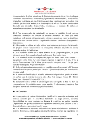 b) Apresentação de cópia autenticada de Contrato de prestação de serviços (ainda que
voluntários ou cooperados) ou recibo de pagamento de autônomo (RPA) ou declaração
original do contratante, em papel timbrado, com data e assinatura do responsável pela
emissão, que informe o período, com data completa de início e fim, se for o caso, com a
descrição das atividades desenvolvidas, confirmando o exercício de atribuições
assemelhadas àquelas da função pleiteada;

4.2.4 Para comprovação da participação em cursos, o candidato deverá entregar
certificado, declaração ou certidão da entidade promotora do curso que tenha
participado onde conste, obrigatoriamente, o tema ou assunto do curso, as disciplinas
ministradas ou o currículo básico, a carga horária, com data e assinatura do responsável
pela emissão.
4.2.5 Para todos os efeitos, a fração mínima para comprovação de experiência/atuação
em projetos sociais e educacionais e a consequente atribuição de pontos na análise
curricular, será de 06 (seis) meses.
4.2.6 O Memorial escrito terá o valor máximo de 50 (cinquenta) pontos, os quais
integrarão a nota final para classificação e eliminação da primeira etapa.
4.2.7 O memorial deverá ser redigido em papel A4, fonte Times New Roman 12,
espaçamento entre linhas 1,5 com margem esquerda e superior de 3 cm, direita e
inferior 2 cm, contendo 15 a 30 linhas, que verse sobre o seguinte tema: Por que quero
trabalhar no Programa Projovem Urbano? .
4.3 Serão submetidos às etapas seguintes os candidatos que obtiverem até o 10º lugar na
ordem de classificação de pontos para a função a que se inscreveram por intermédio do
presente edital.
4.4 A ordem de classificação da primeira etapa estará disponível no quadro de avisos,
no hall na sede da referida Secretaria, sito à Rua José Marques Fontes, 21 Bairro
Santa Rosa Caruaru/PE no dia 12/03/2012.
4.5 Juntamente com a ordem de classificação serão divulgadas a data e a hora de
comparecimento do candidato para a etapa seguinte. O não comparecimento na data
designada importa em desistência do processo seletivo.

4.6 Da Entrevista

4.6.1 A entrevista, de caráter eliminatório e classificatório para todas as funções, será
aplicada somente para os candidatos habilitados na etapa anterior, conforme
disponibilidade de vagas constantes no Quadro 1 e critérios de análise curricular
(especificados em quadros diferenciados dependendo da função) nos Quadros 2, 3 e 4,
dentro dos limites expressos no item 4.3 supra.
4.6.2 A abordagem da entrevista discorrerá sobre temas relacionados à juventude e
políticas de inclusão, prática pedagógica interdisciplinar, descrição de experiência em

                                                                                       9
                Secretaria de Educação, Esportes, Juventude, Ciência e Tecnologia
        Rua José Marques Fontes, 21 Bairro Santa Rosa Caruaru PE CEP.:55.026-530
 