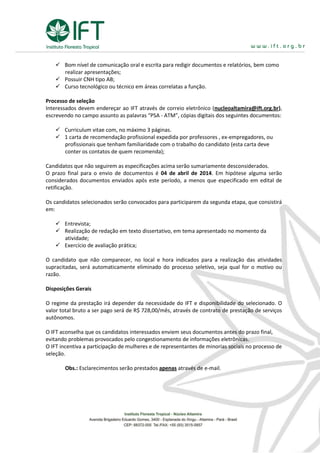  Bom nível de comunicação oral e escrita para redigir documentos e relatórios, bem como
realizar apresentações;
 Possuir CNH tipo AB;
 Curso tecnológico ou técnico em áreas correlatas a função.
Processo de seleção
Interessados devem endereçar ao IFT através de correio eletrônico (nucleoaltamira@ift.org.br),
escrevendo no campo assunto as palavras “PSA - ATM”, cópias digitais dos seguintes documentos:
 Curriculum vitae com, no máximo 3 páginas.
 1 carta de recomendação profissional expedida por professores , ex-empregadores, ou
profissionais que tenham familiaridade com o trabalho do candidato (esta carta deve
conter os contatos de quem recomenda);
Candidatos que não seguirem as especificações acima serão sumariamente desconsiderados.
O prazo final para o envio de documentos é 04 de abril de 2014. Em hipótese alguma serão
considerados documentos enviados após este período, a menos que especificado em edital de
retificação.
Os candidatos selecionados serão convocados para participarem da segunda etapa, que consistirá
em:
 Entrevista;
 Realização de redação em texto dissertativo, em tema apresentado no momento da
atividade;
 Exercício de avaliação prática;
O candidato que não comparecer, no local e hora indicados para a realização das atividades
supracitadas, será automaticamente eliminado do processo seletivo, seja qual for o motivo ou
razão.
Disposições Gerais
O regime da prestação irá depender da necessidade do IFT e disponibilidade do selecionado. O
valor total bruto a ser pago será de R$ 728,00/mês, através de contrato de prestação de serviços
autônomos.
O IFT aconselha que os candidatos interessados enviem seus documentos antes do prazo final,
evitando problemas provocados pelo congestionamento de informações eletrônicas.
O IFT incentiva a participação de mulheres e de representantes de minorias sociais no processo de
seleção.
Obs.: Esclarecimentos serão prestados apenas através de e-mail.
 