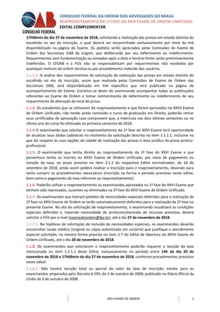 CONSELHO FEDERAL DA ORDEM DOS ADVOGADOS DO BRASIL
REAPROVEITAMENTO DA 1ª FASE DO XXVI EXAME DE ORDEM UNIFICADO
EDITAL COMPLEMENTAR
XXVI EXAME DE ORDEM 2
17h00min do dia 27 de novembro de 2018, solicitando a realização das provas em estado distinto do
escolhido no ato da inscrição, o qual deverá ser encaminhado exclusivamente por meio do link
disponibilizado na página do Exame. Os pedidos serão apreciados pelas Comissões de Exame de
Ordem das Seccionais OAB de origem, que deliberarão por seu deferimento ou indeferimento.
Requerimentos sem fundamentação ou enviados após a data e horário limite serão preliminarmente
indeferidos. O CFOAB e a FGV não se responsabilizam por requerimentos não recebidos por
quaisquer motivos de ordem técnica ou por procedimento indevido dos usuários.
1.1.2.2. A análise dos requerimentos de solicitação de realização das provas em estado distinto do
escolhido no ato da inscrição, assim que realizada pelas Comissões de Exame de Ordem das
Seccionais OAB, será disponibilizada em link específico que será publicado na página de
acompanhamento do Exame. Constitui-se dever do examinando acompanhar todas as publicações
referentes ao Exame de Ordem e tomar conhecimento do deferimento ou indeferimento de seu
requerimento de alteração de local de prova.
1.1.3. Os estudantes que se utilizarem do reaproveitamento e que forem aprovados no XXVII Exame
de Ordem Unificado, não tendo ainda concluído o curso de graduação em Direito, poderão retirar
seus certificados de aprovação caso comprovem que, a matrícula nos dois últimos semestres ou no
último ano do curso foi efetivada no primeiro semestre de 2018.
1.1.4 O examinando que solicitar o reaproveitamento da 1ª fase do XXVI Exame terá oportunidade
de atualizar seus dados cadastrais no momento da solicitação descrita no item 1.1.1.1, inclusive no
que diz respeito às suas opções de cidade de realização das provas e área jurídica da prova prático-
profissional.
1.1.5. O examinando que tenha direito ao reaproveitamento da 1ª fase do XXVI Exame e que
porventura tenha se inscrito no XXVII Exame de Ordem Unificado, por meio de pagamento ou
isenção da taxa, no prazo previsto no item 2.1.2 do respectivo Edital normatizador, de 18 de
setembro de 2018, ainda assim poderá realizar a inscrição para o reaproveitamento, devendo para
tanto cumprir os procedimentos necessários (inscrição na forma e período previstos neste edital,
bem como o pagamento da taxa referente ao reaproveitamento).
1.1.6. Poderão utilizar o reaproveitamento os examinandos aprovados na 1ª fase do XXVI Exame que
tenham sido reprovados, ausentes ou eliminados na 2ª fase do XXVI Exame de Ordem Unificado.
1.1.7. Os examinandos que tiveram pedidos de necessidades especiais deferidos para a realização da
2ª fase no XXVI Exame de Ordem os terão automaticamente deferidos para a realização da 2ª fase no
presente Exame. No ato da solicitação de reaproveitamento, o examinando visualizará as condições
especiais deferidas e, havendo necessidade de acréscimo/exclusão de recursos previstos, deverá
solicitar à FGV por e-mail (examedeordem@fgv.br), até o dia 27 de novembro de 2018.
1.1.7.1. Na hipótese de solicitação de inclusão de necessidades especiais, os examinandos deverão
encaminhar laudo médico (original ou cópia autenticada em cartório) que justifique o atendimento
especial solicitado, na mesma forma prevista no item 2.7 do Edital de Abertura do XXVII Exame de
Ordem Unificado, até o dia 28 de novembro de 2018.
1.1.8. Os examinandos que solicitarem o reaproveitamento poderão requerer a isenção da taxa
mencionada no item 1.1.1.1 deste Edital, exclusivamente no período entre 14h do dia 20 de
novembro de 2018 e 17h00min do dia 27 de novembro de 2018, conforme procedimentos previstos
neste edital.
1.1.8.1. Não haverá isenção total ou parcial do valor da taxa de inscrição, exceto para os
examinandos amparados pelo Decreto 6.593, de 2 de outubro de 2008, publicado no Diário Oficial da
União de 3 de outubro de 2008.
 