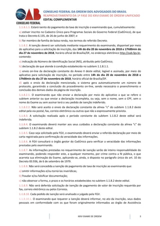 CONSELHO FEDERAL DA ORDEM DOS ADVOGADOS DO BRASIL
REAPROVEITAMENTO DA 1ª FASE DO XXVI EXAME DE ORDEM UNIFICADO
EDITAL COMPLEMENTAR
XXVI EXAME DE ORDEM 3
1.1.8.1.1. Estará isento do pagamento da taxa de inscrição o examinando que, cumulativamente:
a) estiver inscrito no Cadastro Único para Programas Sociais do Governo Federal (CadÚnico), de que
trata o Decreto 6.135, de 26 de junho de 2007; e
b) for membro de família de baixa renda, nos termos do referido Decreto.
1.1.8.2. A isenção deverá ser solicitada mediante requerimento do examinando, disponível por meio
do aplicativo para a solicitação de inscrição, das 14h do dia 20 de novembro de 2018 e 17h00min do
dia 27 de novembro de 2018, horário oficial de Brasília/DF, no endereço eletrônico http://oab.fgv.br,
contendo:
a) indicação do Número de Identificação Social (NIS), atribuído pelo CadÚnico;
b) declaração de que atende à condição estabelecida no subitem 1.1.8.1.1.
c) envio on-line da declaração constante do Anexo II deste edital, legível e assinada, por meio do
aplicativo para solicitação de inscrição, no período entre 14h do dia 20 de novembro de 2018 e
17h00min do dia 27 de novembro de 2018, horário oficial de Brasília/DF.
d) após o envio da declaração mencionada, o sistema gera automaticamente um número de
protocolo, garantindo a conclusão do procedimento on-line, sendo necessário o preenchimento e
conclusão dos demais dados da página de inscrição.
1.1.8.2.1. O examinando que não enviar a declaração por meio do aplicativo a que se refere o
subitem anterior ou que enviar a declaração incompleta, ou seja, sem o nome, sem o CPF, sem o
nome do Exame ou sem assinar terá o seu pedido de isenção indeferido.
1.1.8.2.2. Não será aceito o envio da declaração constante da alínea “c” do subitem 1.1.8.2 deste
edital pela via postal, fax, correio eletrônico ou outras que não a expressamente prevista.
1.1.8.3. A solicitação realizada após o período constante do subitem 1.1.8.2 deste edital será
indeferida.
1.1.8.4. O examinando deverá manter aos seus cuidados a declaração constante da alínea “c” do
subitem 1.1.8.2 deste edital.
1.1.8.5. Caso seja solicitado pela FGV, o examinando deverá enviar a referida declaração por meio de
carta registrada para confirmação da veracidade das informações.
1.1.8.6. A FGV consultará o órgão gestor do CadÚnico para verificar a veracidade das informações
prestadas pelo examinando.
1.1.8.7. As informações prestadas no requerimento de isenção serão de inteira responsabilidade do
examinando, podendo responder este, a qualquer momento, por crime contra a fé pública, o que
acarreta sua eliminação do Exame, aplicando-se, ainda, o disposto no parágrafo único do art. 10 do
Decreto 83.936, de 6 de setembro de 1979.
1.1.8.8. Não será concedida a isenção de pagamento de taxa de inscrição ao examinando que:
a) omitir informações e/ou torná-las inverídicas;
b) fraudar e/ou falsificar documentação;
c) não observar a forma, o prazo e os horários estabelecidos no subitem 1.1.8.2 deste edital.
1.1.8.9. Não será deferida solicitação de isenção de pagamento de valor de inscrição requerida por
fax, correio eletrônico ou pelos Correios.
1.1.8.10. Cada pedido de isenção será analisado e julgado pela FGV.
1.1.8.10.1. O examinando que requerer a isenção deverá informar, no ato da inscrição, seus dados
pessoais em conformidade com os que foram originalmente informados ao órgão de Assistência
 