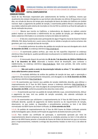 CONSELHO FEDERAL DA ORDEM DOS ADVOGADOS DO BRASIL
REAPROVEITAMENTO DA 1ª FASE DO XXVI EXAME DE ORDEM UNIFICADO
EDITAL COMPLEMENTAR
XXVI EXAME DE ORDEM 4
Social de seu Município responsável pelo cadastramento de famílias no CadÚnico, mesmo que
atualmente eles estejam divergentes ou que tenham sido alterados nos últimos 45 (quarenta e cinco)
dias, em virtude do decurso de tempo para atualização do banco de dados do CadÚnico em âmbito
nacional. Após o julgamento do pedido de isenção, o examinando poderá efetuar a atualização dos
seus dados cadastrais pelo sistema de inscrições on-line da FGV ou solicitá-la ao fiscal de aplicação no
dia de realização das provas.
1.1.8.10.2. Mesmo que inscrito no CadÚnico, a inobservância do disposto no subitem anterior
poderá implicar ao examinando o indeferimento do seu pedido de isenção, por divergência dos
dados cadastrais informados e os constantes no banco de dados do CadÚnico.
1.1.8.10.3. O fato de o examinando estar participando de algum Programa Social do Governo Federal
(PROUNI, FIES, Bolsa Família etc.), assim como o fato de ter obtido a isenção em outros certames não
garantem, por si só, a isenção da taxa de inscrição.
1.1.8.11. O resultado preliminar da análise dos pedidos de isenção de taxa será divulgado até o dia 6
de dezembro de 2018, no endereço eletrônico http://oab.fgv.br.
1.1.8.11.1. O examinando poderá verificar, por meio de link específico disponível no endereço
eletrônico http://oab.fgv.br, qual(is) pendência(s) resultou(aram) no indeferimento de seu pedido de
isenção de taxa.
1.1.8.11.2. O interessado disporá do período das 0h do dia 7 de dezembro de 2018 às 23h59min do
dia 7 de dezembro de 2018, observado o horário oficial de Brasília/DF, para contestar o
indeferimento, no endereço eletrônico http://oab.fgv.br. Após esse período, não serão aceitos
pedidos de revisão.
1.1.8.11.2.1. Não será aceito o envio da documentação indicada na alínea “c” do subitem 1.1.8.2
deste edital durante o prazo recursal.
1.1.8.11.3. O resultado definitivo da análise dos pedidos de isenção de taxa, após a apreciação e
julgamento dos recursos eventualmente interpostos, será divulgado no dia 14 de dezembro de 2018,
no endereço eletrônico http://oab.fgv.br.
1.1.9. Os examinandos que tiverem seus pedidos de isenção indeferidos deverão, para efetivar o
reaproveitamento da 1ª fase do XXVI Exame, acessar o endereço eletrônico http://oab.fgv.br e
imprimir o boleto bancário, por meio da página de acompanhamento, para pagamento até o dia 19
de dezembro de 2018, conforme procedimentos descritos neste edital.
1.1.9.1. O examinando que tiver seu pedido de isenção deferido e que, concomitantemente, efetuar
o pagamento da taxa, terá seu pedido de isenção cancelado, não cabendo solicitação de
ressarcimento posterior.
1.1.10. Os examinandos que solicitarem o reaproveitamento da 1ª fase do XXVI Exame de Ordem
Unificado deverão, quando do pagamento do boleto bancário ou do requerimento de isenção,
observarem, no que couber, as disposições e procedimentos previstos no item 2 do Edital
normatizador do XXVII Exame de Ordem Unificado, de 18 de setembro de 2018.
1.1.11. Os pedidos de reaproveitamento da 1ª fase do XXVI Exame de Ordem Unificado somente
serão homologados após a devida confirmação do pagamento do boleto bancário junto à FGV.
1.1.12. Para receber seu certificado de aprovação, o examinando aprovado por meio do
reaproveitamento deverá comprovar que preenche as condições previstas no item 1.4 do edital de
abertura do XXVII Exame perante a Comissão de Exame de Ordem da Seccional em que se inscreveu
para o reaproveitamento, mediante a entrega dos documentos listados no item 4.3.2.1 do edital de
abertura.
 