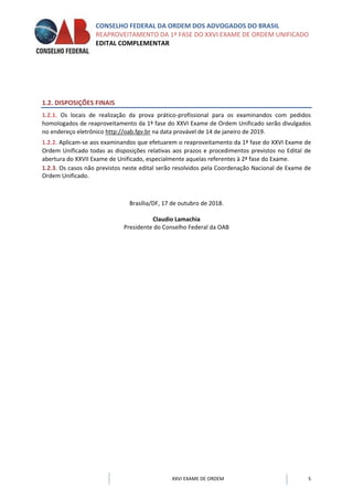 CONSELHO FEDERAL DA ORDEM DOS ADVOGADOS DO BRASIL
REAPROVEITAMENTO DA 1ª FASE DO XXVI EXAME DE ORDEM UNIFICADO
EDITAL COMPLEMENTAR
XXVI EXAME DE ORDEM 5
1.2. DISPOSIÇÕES FINAIS
1.2.1. Os locais de realização da prova prático-profissional para os examinandos com pedidos
homologados de reaproveitamento da 1ª fase do XXVI Exame de Ordem Unificado serão divulgados
no endereço eletrônico http://oab.fgv.br na data provável de 14 de janeiro de 2019.
1.2.2. Aplicam-se aos examinandos que efetuarem o reaproveitamento da 1ª fase do XXVI Exame de
Ordem Unificado todas as disposições relativas aos prazos e procedimentos previstos no Edital de
abertura do XXVII Exame de Unificado, especialmente aquelas referentes à 2ª fase do Exame.
1.2.3. Os casos não previstos neste edital serão resolvidos pela Coordenação Nacional de Exame de
Ordem Unificado.
Brasília/DF, 17 de outubro de 2018.
Claudio Lamachia
Presidente do Conselho Federal da OAB
 