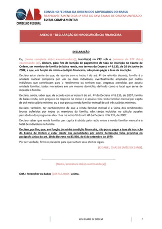CONSELHO FEDERAL DA ORDEM DOS ADVOGADOS DO BRASIL
REAPROVEITAMENTO DA 1ª FASE DO XXVI EXAME DE ORDEM UNIFICADO
EDITAL COMPLEMENTAR
XXVI EXAME DE ORDEM 7
DECLARAÇÃO
Eu, [nome completo do(a) examinando(a)], inscrito(a) no CPF sob o [número do CPF do(a)
examinando (a)], declaro, para fins de isenção de pagamento de taxa de inscrição no Exame de
Ordem, ser membro de família de baixa renda, nos termos do Decreto nº 6.135, de 26 de junho de
2007, e que, em função de minha condição financeira, não posso pagar a taxa de inscrição.
Declaro estar ciente de que, de acordo com o inciso I do art. 4º do referido decreto, família é a
unidade nuclear composta por um ou mais indivíduos, eventualmente ampliada por outros
indivíduos que contribuam para o rendimento ou tenham suas despesas atendidas por aquela
unidade familiar, todos moradores em um mesmo domicílio, definido como o local que serve de
moradia à família.
Declaro, ainda, saber que, de acordo com o inciso II do art. 4º do Decreto nº 6.135, de 2007, família
de baixa renda, sem prejuízo do disposto no inciso I, é aquela com renda familiar mensal per capita
de até meio salário mínimo; ou a que possua renda familiar mensal de até três salários mínimos.
Declaro, também, ter conhecimento de que a renda familiar mensal é a soma dos rendimentos
brutos auferidos por todos os membros da família, não sendo incluídos no cálculo aqueles
percebidos dos programas descritos no inciso VI do art. 4º do Decreto nº 6.135, de 2007.
Declaro saber que renda familiar per capita é obtida pela razão entre a renda familiar mensal e o
total de indivíduos na família.
Declaro, por fim, que, em função de minha condição financeira, não posso pagar a taxa de inscrição
do Exame de Ordem e estar ciente das penalidades por emitir declaração falsa previstas no
parágrafo único do art. 10 do Decreto no 83.936, de 6 de setembro de 1979.
Por ser verdade, firmo o presente para que surtam seus efeitos legais.
[CIDADE], [DIA] DE [MÊS] DE [ANO].
[Nome/assinatura do(a) examinando(a)]
OBS.: Preencher os dados [DESTACADOS] acima.
ANEXO II – DECLARAÇÃO DE HIPOSSUFICIÊNCIA FINANCEIRA
 