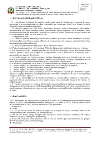 SED/DIAF/
COLIC
Fls............
Rubrica
ESTADO DE SANTA CATARINA
SECRETARIA DE ESTADO DA EDUCAÇÃO
Diretoria de Administração e Finanças
Rua Antônio Luz, 111, Centro - Florianópolis/SC - CEP: 88.010-410 - Fone: (48)3664-0124.
Endereço Eletrônico: www.portaldecompras.sc.gov.br – e-mail: cplsed@sed.sc.gov.br
15 – DO PAGAMENTO DAS DESPESAS
15.1 – As despesas resultantes do presente pregão serão pagas de acordo com a proposta de preços
apresentada pela empresa julgada vencedora, observado o que consta neste edital e seus Anexos, inclusive
quanto à forma e condições de pagamento.
15.1.1 – O preço estabelecido é fixo, único e irreajustável, durante a vigência do Contrato, e inclui todos e
quaisquer ônus, quer sejam tributários, fiscais ou trabalhistas, seguros, impostos e taxas, transporte, frete e
quaisquer outros encargos necessários à execução do objeto do Contrato, exceto nos casos previstos no art.
65 da Lei Federal nº 8.666, de 21 de junho de 1993.
15.2 – O pagamento será:
15.2.1- Efetivado mediante apresentação da nota fiscal/fatura da qual deverá constar o número da licitação e
do Contrato, bem como Banco, Agência e Número da conta corrente, sem os quais o pagamento ficará retido
por falta de informação fundamental;
15.3 – Realizado por intermédio do Banco do Brasil, da seguinte forma:
a) 60% (sessenta por cento) do valor contratual 30 (trinta) dias anteriores à aplicação das provas objetivas;
b) 40% (quarenta por cento ) do valor contratual até até 10 (dez) dias após a entrega do resultado final do
Processo Seletivo, desde que comprovada a regularidade fiscal e trabalhista da Contratada, com a
apresentação dos seguintes documentos:
a) – Certidão Negativa de Débitos relativos a Créditos Tributários Federais e à Dívida Ativa da União
(CND), ou contribuinte que possuir a Certidão Específica Previdenciária e a Certidão Conjunta PGFN/RFB,
dentro do período de validade nelas indicados, poderá apresentá-las conjuntamente;
b)– Certidão de Regularidade Fiscal relativa ao Fundo de Garantia por Tempo de Serviço – CRF/FGTS;
c) – Certidão Negativa de Débitos Estadual, de Santa Catarina e do Estado sede da empresa;
d) – Certidão Negativa de Débitos Municipal, do Município sede da empresa;
e) – Certidão Negativa de Débitos Trabalhistas – CNDT;
f) – certidão negativa de falência, recuperação judicial ou extrajudicial, expedida pelo distribuidor ou pelos
cartórios de registro da falência, recuperação judicial ou recuperação extrajudicial da sede da pessoa jurídica,
com prazo de validade expresso.
15.3.1 – A não apresentação dos documentos enunciados no subitem anterior implicará na suspensão do
pagamento até sua apresentação, não sendo exigível, neste caso, atualização financeira dos valores, por
inadimplemento.
15.4 – Nenhum pagamento será efetuado à Contratada enquanto pendente de liquidação qualquer obrigação
financeira que lhe for imposta em virtude de penalidade ou inadimplência, bem assim, em razão de dano ou
prejuízo causado à Contratante ou a terceiros, não gerando essa postergação direito à atualização monetária
do preço.
16 – DAS SANÇÕES:
16.1 – As empresas que não cumprirem as normas de licitação e as obrigações contratuais assumidas estarão
sujeitas às sanções e penalidades estabelecidas no Edital, na Lei Federal nº 10.520, de 17 de julho de 2002 e
no Decreto Estadual nº 2.617, de 16 de setembro de 2009, quais sejam:
I – Advertência;
II – Multa:
a) 0,33% por dia de atraso, na entrega do objeto ou execução do serviço, calculado sobre o valor
correspondente a parte inadimplente, até o limite de 9,9%;
b) 10% em caso da não entrega do objeto, não execução do serviço ou rescisão contratual, por culpa da
contratada, calculado sobre a parte inadimplente;
c) de até 20% (vinte por cento) calculado sobre o valor do contrato, pelo descumprimento de qualquer
cláusula do contrato, exceto prazo de entrega;
III – Suspensão:
PE 34/18 – PL 075/18 – SED 11869 /2018 - Contratação de Empresa especializada para realização de Processo Seletivo para
admissão de professor em caráter temporário- ACTs no ano letivo de 2019 e no ano letivo de 2020 para atuação na Educação
Básica nos diversos níveis de Ensino. 12
 