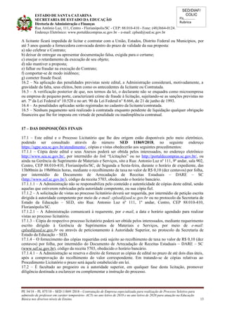 SED/DIAF/
COLIC
Fls............
Rubrica
ESTADO DE SANTA CATARINA
SECRETARIA DE ESTADO DA EDUCAÇÃO
Diretoria de Administração e Finanças
Rua Antônio Luz, 111, Centro - Florianópolis/SC - CEP: 88.010-410 - Fone: (48)3664-0124.
Endereço Eletrônico: www.portaldecompras.sc.gov.br – e-mail: cplsed@sed.sc.gov.br
A licitante ficará impedida de licitar e contratar com a União, Estados, Distrito Federal ou Municípios, por
até 5 anos quando a fornecedora convocada dentro do prazo de validade da sua proposta:
a) não celebrar o Contrato;
b) deixar de entregar ou apresentar documentação falsa, exigida para o certame;
c) ensejar o retardamento da execução de seu objeto;
d) não mantiver a proposta;
e) falhar ou fraudar na execução do Contrato;
f) comportar-se de modo inidôneo;
g) cometer fraude fiscal.
16.2 – Na aplicação das penalidades previstas neste edital, a Administração considerará, motivadamente, a
gravidade da falta, seus efeitos, bem como os antecedentes da licitante ou Contratada.
16.3 – A verificação posterior de que, nos termos da lei, o declarante não se enquadra como microempresa
ou empresa de pequeno porte, caracterizará crime de fraude à licitação, sujeitando-se as sanções previstas no
art. 7º da Lei Federal nº 10.520 e no art. 90 da Lei Federal n° 8.666, de 21 de junho de 1993.
16.4 – As penalidades aplicadas serão registradas no cadastro da licitante/contratada.
16.5 – Nenhum pagamento será realizado à contratada enquanto pendente de liquidação qualquer obrigação
financeira que lhe for imposta em virtude de penalidade ou inadimplência contratual.
17 – DAS DISPOSIÇÕES FINAIS
17.1 – Este edital e o Processo Licitatório que lhe deu origem estão disponíveis pelo meio eletrônico,
podendo ser consultado através do número SED 11869/2018, no seguinte endereço
https://sgpe.sea.sc.gov.br/atendimento/, cópias e vistas obedecerão aos seguintes procedimentos:
17.1.1 – Cópia deste edital e seus Anexos poderá ser obtida pelos interessados, no endereço eletrônico
http://www.sea.sc.gov.br/, por intermédio do link “Licitações” ou no http://portaldecompras.sc.gov.br/, ou
ainda na Gerência de Suprimento de Materiais e Serviços, sito a Rua: Antonio Luz nº 111, 9º andar, sala 902,
Centro, CEP 88.010-410, Florianópolis/SC, de Segunda a Sexta-feira, durante o horário de expediente, das
13h00min às 19h00min horas, mediante o recolhimento de taxa no valor de R$ 0,10 (dez centavos) por folha,
por intermédio do Documento de Arrecadação de Receitas Estaduais – DARE – SC
(http://www.sef.sc.gov.br/), código da receita 5703, obedecendo o horário bancário.
17.1.1.1 – A Administração não se responsabiliza pelo conteúdo e autenticidade de cópias deste edital, senão
aquelas que estiverem rubricadas pela autoridade competente, ou sua cópia fiel.
17.1.2 – A solicitação de vistas ao processo licitatório deverá ser requerida, por intermédio de petição escrita
dirigida à autoridade competente por meio de e-mail: cplsed@sed.sc.gov.br ou no protocolo da Secretaria de
Estado da Educação – SED, sito Rua: Antonio Luz nº 111, 1º andar, Centro, CEP 88.010-410,
Florianópolis/SC.
17.1.2.1 – A Administração comunicará à requerente, por e-mail, a data e horário agendado para realizar
vistas ao processo licitatório.
17.1.3 – Cópia do respectivo processo licitatório poderá ser obtida pelos interessados, mediante requerimento
escrito dirigido à Gerência de Suprimentos de Materiais e Serviços, por meio de e-mail:
cplsed@sed.sc.gov.br ou através de peticionamento à Autoridade Superior, no protocolo da Secretaria de
Estado da Educação – SED.
17.1.4 – O fornecimento das cópias requeridas está sujeito ao recolhimento de taxa no valor de R$ 0,10 (dez
centavos) por folha, por intermédio do Documento de Arrecadação de Receitas Estaduais – DARE – SC
(www.sef.sc.gov.br), código da receita 5703, obedecido o horário bancário.
17.1.4.1 – A Administração se reserva o direito de fornecer as cópias de edital no prazo de até dois dias úteis,
após a comprovação do recolhimento do valor correspondente. Em tratando-se de cópias relativas ao
Procedimento Licitatório o prazo será àquele estabelecido em lei.
17.2 – É facultado ao pregoeiro ou à autoridade superior, em qualquer fase desta licitação, promover
diligência destinada a esclarecer ou complementar a instrução do processo.
PE 34/18 – PL 075/18 – SED 11869 /2018 - Contratação de Empresa especializada para realização de Processo Seletivo para
admissão de professor em caráter temporário- ACTs no ano letivo de 2019 e no ano letivo de 2020 para atuação na Educação
Básica nos diversos níveis de Ensino. 13
 