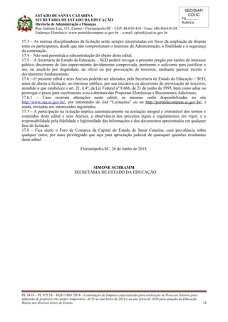 SED/DIAF/
COLIC
Fls............
Rubrica
ESTADO DE SANTA CATARINA
SECRETARIA DE ESTADO DA EDUCAÇÃO
Diretoria de Administração e Finanças
Rua Antônio Luz, 111, Centro - Florianópolis/SC - CEP: 88.010-410 - Fone: (48)3664-0124.
Endereço Eletrônico: www.portaldecompras.sc.gov.br – e-mail: cplsed@sed.sc.gov.br
17.3 – As normas disciplinadoras da licitação serão sempre interpretadas em favor da ampliação da disputa
entre os participantes, desde que não comprometam o interesse da Administração, a finalidade e a segurança
da contratação.
17.4 – Não será permitida a subcontratação do objeto deste edital.
17.5 – A Secretaria de Estado da Educação – SED poderá revogar o presente pregão por razões de interesse
público decorrente de fato superveniente devidamente comprovado, pertinente e suficiente para justificar o
ato, ou anulá-lo por ilegalidade, de ofício ou por provocação de terceiros, mediante parecer escrito e
devidamente fundamentado.
17.6 – O presente edital e seus Anexos poderão ser alterados, pela Secretaria de Estado da Educação – SED,
antes de aberta a licitação, no interesse público, por sua iniciativa ou decorrente de provocação de terceiros,
atendido o que estabelece o art. 21, § 4º, da Lei Federal nº 8.666, de 21 de junho de 1993, bem como adiar ou
prorrogar o prazo para recebimento e/ou a abertura das Propostas Eletrônicas e Documentos Adicionais.
17.6.1 – Caso ocorram alterações neste edital, as mesmas serão disponibilizadas no site
http://www.sea.sc.gov.br/, por intermédio do link “Licitações” ou no http://portaldecompras.sc.gov.br/, e
ainda, enviadas aos interessados registrados.
17.7 – A participação na licitação implica automaticamente na aceitação integral e irretratável dos termos e
conteúdos deste edital e seus Anexos, a observância dos preceitos legais e regulamentos em vigor; e a
responsabilidade pela fidelidade e legitimidade das informações e dos documentos apresentados em qualquer
fase da licitação.
17.8 – Fica eleito o Foro da Comarca da Capital do Estado de Santa Catarina, com prevalência sobre
qualquer outro, por mais privilegiado que seja para apreciação judicial de quaisquer questões resultantes
deste edital.
Florianópolis-SC, 26 de Junho de 2018.
SIMONE SCHRAMM
SECRETÁRIA DE ESTADO DA EDUCAÇÃO
PE 34/18 – PL 075/18 – SED 11869 /2018 - Contratação de Empresa especializada para realização de Processo Seletivo para
admissão de professor em caráter temporário- ACTs no ano letivo de 2019 e no ano letivo de 2020 para atuação na Educação
Básica nos diversos níveis de Ensino. 14
 