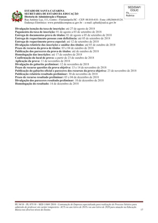 SED/DIAF/
COLIC
Fls............
Rubrica
ESTADO DE SANTA CATARINA
SECRETARIA DE ESTADO DA EDUCAÇÃO
Diretoria de Administração e Finanças
Rua Antônio Luz, 111, Centro - Florianópolis/SC - CEP: 88.010-410 - Fone: (48)3664-0124.
Endereço Eletrônico: www.portaldecompras.sc.gov.br – e-mail: cplsed@sed.sc.gov.br
Divulgação isenção da taxa de inscrição: até 27 de agosto de 2018
Pagamento da taxa de inscrição: 01 de agosto a 03 de setembro de 2018
Entrega de documentos prova de títulos: 01 de agosto a 05 de setembro de 2018
Entrega de requerimento pessoas com deficiência: até 05 de setembro de 2018
Entrega de requerimento prova especial: até 12 de setembro de 2018
Divulgação relatório das inscrições e análise dos títulos: até 03 de outubro de 2018
Prazo de recurso da prova de títulos: 03 e 04 de outubro de 2018
Publicação dos pareceres da prova de títulos: até de outubro de 2018
Homologação das inscrições: até 17 de outubro de 2018
Confirmação do local de prova: a partir de 23 de outubro de 2018
Aplicação da prova: 11 de novembro de 2018
Divulgação do gabarito preliminar: 12 de novembro de 2018
Prazo de recurso questões da prova objetiva: 13 e 14 de novembro de 2018
Publicação do gabarito oficial e pareceres dos recursos da prova objetiva: 23 de novembro de 2018
Publicação relatório resultado preliminar: 30 de novembro de 2018
Prazo de recurso resultado preliminar: 03 e 04 de dezembro de 2018
Divulgação dos pareceres resultado preliminar: 10 de dezembro de 2018
Homologação do resultado: 14 de dezembro de 2018
PE 34/18 – PL 075/18 – SED 11869 /2018 - Contratação de Empresa especializada para realização de Processo Seletivo para
admissão de professor em caráter temporário- ACTs no ano letivo de 2019 e no ano letivo de 2020 para atuação na Educação
Básica nos diversos níveis de Ensino. 17
 