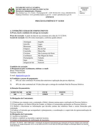 SED/DIAF/
COLIC
Fls............
Rubrica
ESTADO DE SANTA CATARINA
SECRETARIA DE ESTADO DA EDUCAÇÃO
Diretoria de Administração e Finanças
Rua Antônio Luz, 111, Centro - Florianópolis/SC - CEP: 88.010-410 - Fone: (48)3664-0124.
Endereço Eletrônico: www.portaldecompras.sc.gov.br – e-mail: cplsed@sed.sc.gov.br
ANEXO II
PREGÃO ELETRÔNICO Nº 34/2018
1. CONDIÇÕES GERAIS DE FORNECIMENTO
2) Prazo, local e condições de entrega ou execução:
Prazo de execução: A partir da data de sua assinatura até a data de 31/12/2018.
Locais de execução: Em 20 (vinte) municípios, conforme quadro abaixo:
Araranguá Joaçaba
Joinville Lages
Blumenau Mafra
Chapecó Rio do Sul
Concórdia Maravilha
Criciúma São Lourenço do Oeste
Curitibanos São Miguel do Oeste
Florianópolis Tubarão
Itajaí Videira
Jaraguá do Sul Xanxerê
Condições de execução:
3) Responsável pelo recebimento, telefone e e-mail:
Bruno Alfred Strunk
Telefone: 3664-0344
E-mail: digp@sed.sc.gov.br
6) Condições e prazos de pagamento:
a) 60% do valor contratual 30 (trinta) dias anteriores à aplicação das provas objetivas;
b) 40% do valor contratual até 10 (dez) dias após a entrega do resultado final do Processo Seletivo.
4) Dotação Orçamentária:
SUBFUNÇÃO AÇÃO ITEM FONTE
368 11562 339039 131
5) Obrigações da Contratante:
5.1) Elaborar em conjunto com a contratada o Edital e demais normas para a realização do Processo Seletivo.
5.2) Fazer publicar, no Diário Oficial do Estado, os Editais e Comunicados pertinentes ao Processo Seletivo.
5.3) Definir e discriminar as informações que deverão constar dos relatórios finais a serem fornecidos pela
contratada.
5.4) Indicar a Comissão que acompanhará o planejamento, a coordenação e a supervisão da operacionalização do
Processo Seletivo.
6) Obrigações da Contratada:
6.1 receber as inscrições.
6.2 deferir e indeferir as inscrições e apreciar recursos.
6.3 emitir os documentos de confirmação de inscrições.
PE 34/18 – PL 075/18 – SED 11869 /2018 - Contratação de Empresa especializada para realização de Processo Seletivo para admissão
de professor em caráter temporário- ACTs no ano letivo de 2019 e no ano letivo de 2020 para atuação na Educação Básica nos diversos
níveis de Ensino. 1
 