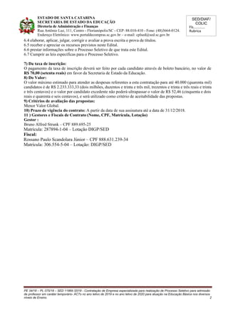 SED/DIAF/
COLIC
Fls............
Rubrica
ESTADO DE SANTA CATARINA
SECRETARIA DE ESTADO DA EDUCAÇÃO
Diretoria de Administração e Finanças
Rua Antônio Luz, 111, Centro - Florianópolis/SC - CEP: 88.010-410 - Fone: (48)3664-0124.
Endereço Eletrônico: www.portaldecompras.sc.gov.br – e-mail: cplsed@sed.sc.gov.br
6.4 elaborar, aplicar, julgar, corrigir e avaliar a prova escrita e prova de títulos.
6.5 receber e apreciar os recursos previstos neste Edital.
6.6 prestar informações sobre o Processo Seletivo de que trata este Edital.
6.7 Cumprir as leis específicas para o Processo Seletivo.
7) Da taxa de inscrição:
O pagamento da taxa de inscrição deverá ser feito por cada candidato através de boleto bancário, no valor de
R$ 70,00 (setenta reais) em favor da Secretaria de Estado da Educação.
8) Do Valor:
O valor máximo estimado para atender as despesas referentes a esta contratação para até 40.000 (quarenta mil)
candidatos é de R$ 2.233.333,33 (dois milhões, duzentos e trinta e três mil, trezentos e trinta e três reais e trinta
e três centavos) e o valor por candidato excedente não poderá ultrapassar o valor de R$ 52,46 (cinquenta e dois
reais e quarenta e seis centavos), e será utilizado como critério de aceitabilidade das propostas.
9) Critérios de avaliação das propostas:
Menor Valor Global.
10) Prazo de vigência do contrato: A partir da data de sua assinatura até a data de 31/12/2018.
11 ) Gestores e Fiscais de Contrato (Nome, CPF, Matrícula, Lotação)
Gestor :
Bruno Alfred Strunk – CPF 889.695-25
Matrícula: 287894-1-04 – Lotação DIGP/SED
Fiscal:
Rossano Paulo Scandolara Júnior – CPF 888.631.239-34
Matrícula: 306.554-5-04 – Lotação: DIGP/SED
PE 34/18 – PL 075/18 – SED 11869 /2018 - Contratação de Empresa especializada para realização de Processo Seletivo para admissão
de professor em caráter temporário- ACTs no ano letivo de 2019 e no ano letivo de 2020 para atuação na Educação Básica nos diversos
níveis de Ensino. 2
 