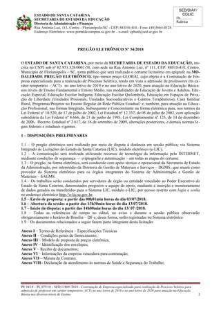 SED/DIAF/
COLIC
Fls............
Rubrica
ESTADO DE SANTA CATARINA
SECRETARIA DE ESTADO DA EDUCAÇÃO
Diretoria de Administração e Finanças
Rua Antônio Luz, 111, Centro - Florianópolis/SC - CEP: 88.010-410 - Fone: (48)3664-0124.
Endereço Eletrônico: www.portaldecompras.sc.gov.br – e-mail: cplsed@sed.sc.gov.br
PREGÃO ELETRÔNICO Nº 34/2018
O ESTADO DE SANTA CATARINA, por meio da SECRETARIA DE ESTADO DA EDUCAÇÃO, ins-
crita no CNPJ sob nº 82.951.328/0001-58, com sede na Rua Antonio Luz, nº 111, CEP: 88010-410, Centro,
Município de Florianópolis – SC, torna público que será realizado o certame licitatório em epígrafe na MO-
DALIDADE PREGÃO ELETRÔNICO, tipo menor preço GLOBAL cujo objeto é a Contratação de Em-
presa especializada para a realização de Processo Seletivo, tendo em vista a admissão de professores em ca-
ráter temporário – ACTs no ano letivo de 2019 e no ano letivo de 2020, para atuação na Educação Básica:
nos níveis de Ensino Fundamental e Ensino Médio, nas modalidades de Educação de Jovens e Adultos, Edu-
cação Especial, Educação Escolar Indígena, Educação Escolar Quilombola, Educação em Espaços de Priva-
ção de Liberdade (Unidades Prisionais, Unidades Socioeducativas e Centros Terapêuticos), Casa familiar
Rural, Programas/Projetos no Ensino Regular da Rede Pública Estadual e, também, para atuação na Educa-
ção Profissional, nas formas Integrado, Subsequente e Concomitante na forma eletrônica para, nos termos da
Lei Federal nº 10.520, de 17 de julho de 2002, Lei Estadual nº 12.337, de 05 de julho de 2002, com aplicação
subsidiária da Lei Federal nº 8.666, de 21 de junho de 1993, Lei Complementar nº 123, de 14 de dezembro
de 2006, Decreto Estadual nº 2.617, de 16 de setembro de 2009, alterações posteriores, e demais normas le-
gais federais e estaduais vigentes.
1 – DISPOSIÇÕES PRELIMINARES
1.1 – O pregão eletrônico será realizado por meio de disputa à distância em sessão pública, via Sistema
Integrado de Licitações do Estado de Santa Catarina (LIC), módulo eletrônico (e-LIC).
1.2 – A comunicação será realizada utilizando recursos de tecnologia da informação pela INTERNET,
mediante condições de segurança –– criptografia e autenticação – em todas as etapas do certame.
1.3 – O pregão, na forma eletrônica, será conduzido com apoio técnico e operacional da Secretaria de Estado
da Administração, por intermédio da Diretoria de Gestão de Materiais e Serviços – DGMS, que atuará como
provedor do Sistema eletrônico para os órgãos integrantes do Sistema de Administração e Gestão de
Materiais – SAGMS.
1.4 – Os trabalhos serão conduzidos por servidores de órgão ou entidade vinculado ao Poder Executivo do
Estado de Santa Catarina, denominados pregoeiro e equipe de apoio, mediante a inserção e monitoramento
de dados gerados ou transferidos para o Sistema LIC, módulo e-LIC, por acesso restrito com login e senha
no endereço eletrônico http://e-lic.sc.gov.br.
1.5 – Envio de proposta: a partir das 00h01min horas do dia 03/07/2018.
1.6 – Abertura da sessão: a partir das 13h30min horas do dia 13/07/2018.
1.7 – Início da disputa: a partir das 14h00min horas do dia 13/ 07 /2018.
1.8 – Todas as referências de tempo no edital, no aviso e durante a sessão pública observarão
obrigatoriamente o horário de Brasília – DF e, dessa forma, serão registradas no Sistema eletrônico.
1.9 – Os documentos relacionados a seguir fazem parte integrante desta licitação:
Anexo I – Termo de Referência – Especificações Técnicas
Anexo II – Condições gerais de fornecimento;
Anexo III – Modelo de proposta de preços eletrônica,
Anexo IV – Identificação dos envelopes;
Anexo V – Recibo de documentos;
Anexo VI – Informações da empresa vencedora para contratação;
Anexo VII – Minuta de Contrato;
Anexo VIII– Declaração de atendimento às normas de Saúde e Segurança do Trabalho;
PE 34/18 – PL 075/18 – SED 11869 /2018 - Contratação de Empresa especializada para realização de Processo Seletivo para
admissão de professor em caráter temporário- ACTs no ano letivo de 2019 e no ano letivo de 2020 para atuação na Educação
Básica nos diversos níveis de Ensino. 2
 