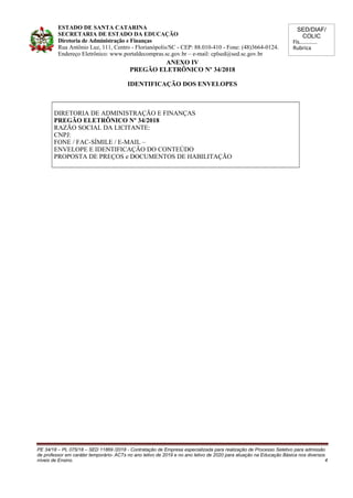 SED/DIAF/
COLIC
Fls............
Rubrica
ESTADO DE SANTA CATARINA
SECRETARIA DE ESTADO DA EDUCAÇÃO
Diretoria de Administração e Finanças
Rua Antônio Luz, 111, Centro - Florianópolis/SC - CEP: 88.010-410 - Fone: (48)3664-0124.
Endereço Eletrônico: www.portaldecompras.sc.gov.br – e-mail: cplsed@sed.sc.gov.br
ANEXO IV
PREGÃO ELETRÔNICO Nº 34/2018
IDENTIFICAÇÃO DOS ENVELOPES
DIRETORIA DE ADMINISTRAÇÃO E FINANÇAS
PREGÃO ELETRÔNICO Nº 34/2018
RAZÃO SOCIAL DA LICITANTE:
CNPJ:
FONE / FAC-SÍMILE / E-MAIL –
ENVELOPE E IDENTIFICAÇÃO DO CONTEÚDO
PROPOSTA DE PREÇOS e DOCUMENTOS DE HABILITAÇÃO
PE 34/18 – PL 075/18 – SED 11869 /2018 - Contratação de Empresa especializada para realização de Processo Seletivo para admissão
de professor em caráter temporário- ACTs no ano letivo de 2019 e no ano letivo de 2020 para atuação na Educação Básica nos diversos
níveis de Ensino. 4
 