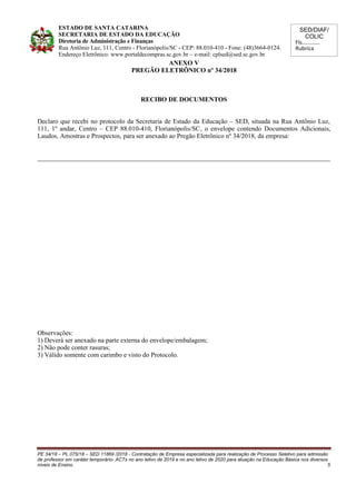 SED/DIAF/
COLIC
Fls............
Rubrica
ESTADO DE SANTA CATARINA
SECRETARIA DE ESTADO DA EDUCAÇÃO
Diretoria de Administração e Finanças
Rua Antônio Luz, 111, Centro - Florianópolis/SC - CEP: 88.010-410 - Fone: (48)3664-0124.
Endereço Eletrônico: www.portaldecompras.sc.gov.br – e-mail: cplsed@sed.sc.gov.br
ANEXO V
PREGÃO ELETRÔNICO nº 34/2018
RECIBO DE DOCUMENTOS
Declaro que recebi no protocolo da Secretaria de Estado da Educação – SED, situada na Rua Antônio Luz,
111, 1º andar, Centro – CEP 88.010-410, Florianópolis/SC, o envelope contendo Documentos Adicionais,
Laudos, Amostras e Prospectos, para ser anexado ao Pregão Eletrônico nº 34/2018, da empresa:
_________________________________________________________________________________________
Observações:
1) Deverá ser anexado na parte externa do envelope/embalagem;
2) Não pode conter rasuras;
3) Válido somente com carimbo e visto do Protocolo.
PE 34/18 – PL 075/18 – SED 11869 /2018 - Contratação de Empresa especializada para realização de Processo Seletivo para admissão
de professor em caráter temporário- ACTs no ano letivo de 2019 e no ano letivo de 2020 para atuação na Educação Básica nos diversos
níveis de Ensino. 5
 