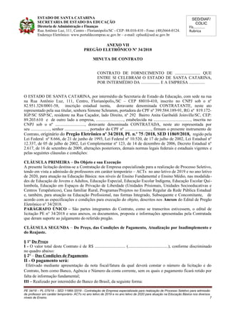 SED/DIAF/
COLIC
Fls............
Rubrica
ESTADO DE SANTA CATARINA
SECRETARIA DE ESTADO DA EDUCAÇÃO
Diretoria de Administração e Finanças
Rua Antônio Luz, 111, Centro - Florianópolis/SC - CEP: 88.010-410 - Fone: (48)3664-0124.
Endereço Eletrônico: www.portaldecompras.sc.gov.br – e-mail: cplsed@sed.sc.gov.br
ANEXO VII
PREGÃO ELETRÔNICO Nº 34/2018
MINUTA DE CONTRATO
CONTRATO DE FORNECIMENTO DE ........................ QUE
ENTRE SI CELEBRAM O ESTADO DE SANTA CATARINA,
POR INTERMÉDIO DA .................. E A EMPRESA ...............
O ESTADO DE SANTA CATARINA, por intermédio da Secretaria de Estado da Educação, com sede na rua
na Rua Antônio Luz, 111, Centro, Florianópolis,/SC – CEP 88010-410, inscrito no CNPJ sob o nº
82.951.328/0001-58, inscrição estadual isenta, doravante denominada CONTRATANTE, neste ato
representado pela sua titular, senhora Simone Schramm, portadora do CPF nº 399.584.189-91, RG nº 819.172-
IGP/SC SSP/SC, residente na Rua Caçador, lado Direito, nº 292 Bairro Anita Garibaldi Joinville/SC, CEP:
89.203.610 e de outro lado a empresa, .........................., estabelecida na ..................................., inscrita no
CNPJ sob o nº ............................, doravante denominada CONTRATADA, neste ato representada por
seu .................., senhor ......................, portador do CPF nº ........................., firmam o presente instrumento de
Contrato, originário do Pregão Eletrônico nº 34/2018, PL n.º 75 /2018, SED 11869/2018, regido pela
Lei Federal nº 8.666, de 21 de junho de 1993, Lei Federal nº 10.520, de 17 de julho de 2002, Lei Estadual nº
12.337, de 05 de julho de 2002, Lei Complementar nº 123, de 14 de dezembro de 2006, Decreto Estadual nº
2.617, de 16 de setembro de 2009, alterações posteriores, demais normas legais federais e estaduais vigentes e
pelas seguintes cláusulas e condições:
CLÁUSULA PRIMEIRA – Do Objeto e sua Execução
A presente licitação destina-se a Contratação de Empresa especializada para a realização de Processo Seletivo,
tendo em vista a admissão de professores em caráter temporário – ACTs no ano letivo de 2019 e no ano letivo
de 2020, para atuação na Educação Básica: nos níveis de Ensino Fundamental e Ensino Médio, nas modalida-
des de Educação de Jovens e Adultos, Educação Especial, Educação Escolar Indígena, Educação Escolar Qui-
lombola, Educação em Espaços de Privação de Liberdade (Unidades Prisionais, Unidades Socioeducativas e
Centros Terapêuticos), Casa familiar Rural, Programas/Projetos no Ensino Regular da Rede Pública Estadual
e, também, para atuação na Educação Profissional, nas formas Integrado, Subsequente e Concomitante, de
acordo com as especificações e condições para execução do objeto, descritos nos Anexos do Edital de Pregão
Eletrônico n° 34/2018.
PARÁGRAFO ÚNICO – São partes integrantes do Contrato, como se transcritos estivessem, o edital de
licitação PE n° 34/2018 e seus anexos, os documentos, proposta e informações apresentadas pela Contratada
que deram suporte ao julgamento do referido pregão.
CLÁUSULA SEGUNDA – Do Preço, das Condições de Pagamento, Atualização por Inadimplemento e
do Reajuste.
§ 1º Do Preço
I - O valor total deste Contrato é de R$ ............................. (......................................), conforme discriminado
no quadro abaixo:
§ 2° – Das Condições de Pagamento.
II - O pagamento será:
Efetivado mediante apresentação da nota fiscal/fatura da qual deverá constar o número da licitação e do
Contrato, bem como Banco, Agência e Número da conta corrente, sem os quais o pagamento ficará retido por
falta de informação fundamental;
III – Realizado por intermédio do Banco do Brasil, da seguinte forma:
PE 34/18 – PL 075/18 – SED 11869 /2018 - Contratação de Empresa especializada para realização de Processo Seletivo para admissão
de professor em caráter temporário- ACTs no ano letivo de 2019 e no ano letivo de 2020 para atuação na Educação Básica nos diversos
níveis de Ensino. 7
 