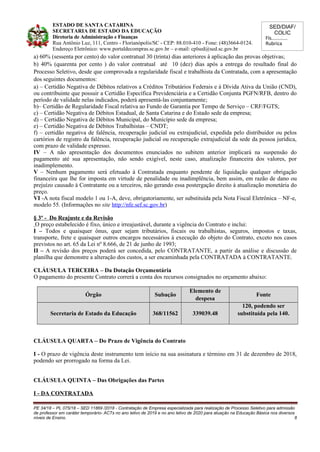 SED/DIAF/
COLIC
Fls............
Rubrica
ESTADO DE SANTA CATARINA
SECRETARIA DE ESTADO DA EDUCAÇÃO
Diretoria de Administração e Finanças
Rua Antônio Luz, 111, Centro - Florianópolis/SC - CEP: 88.010-410 - Fone: (48)3664-0124.
Endereço Eletrônico: www.portaldecompras.sc.gov.br – e-mail: cplsed@sed.sc.gov.br
a) 60% (sessenta por cento) do valor contratual 30 (trinta) dias anteriores à aplicação das provas objetivas;
b) 40% (quarenta por cento ) do valor contratual até 10 (dez) dias após a entrega do resultado final do
Processo Seletivo, desde que comprovada a regularidade fiscal e trabalhista da Contratada, com a apresentação
dos seguintes documentos:
a) – Certidão Negativa de Débitos relativos a Créditos Tributários Federais e à Dívida Ativa da União (CND),
ou contribuinte que possuir a Certidão Específica Previdenciária e a Certidão Conjunta PGFN/RFB, dentro do
período de validade nelas indicados, poderá apresentá-las conjuntamente;
b)– Certidão de Regularidade Fiscal relativa ao Fundo de Garantia por Tempo de Serviço – CRF/FGTS;
c) – Certidão Negativa de Débitos Estadual, de Santa Catarina e do Estado sede da empresa;
d) – Certidão Negativa de Débitos Municipal, do Município sede da empresa;
e) – Certidão Negativa de Débitos Trabalhistas – CNDT;
f) – certidão negativa de falência, recuperação judicial ou extrajudicial, expedida pelo distribuidor ou pelos
cartórios de registro da falência, recuperação judicial ou recuperação extrajudicial da sede da pessoa jurídica,
com prazo de validade expresso.
IV – A não apresentação dos documentos enunciados no subitem anterior implicará na suspensão do
pagamento até sua apresentação, não sendo exigível, neste caso, atualização financeira dos valores, por
inadimplemento.
V – Nenhum pagamento será efetuado à Contratada enquanto pendente de liquidação qualquer obrigação
financeira que lhe for imposta em virtude de penalidade ou inadimplência, bem assim, em razão de dano ou
prejuízo causado à Contratante ou a terceiros, não gerando essa postergação direito à atualização monetária do
preço.
VI -A nota fiscal modelo 1 ou 1-A, deve, obrigatoriamente, ser substituída pela Nota Fiscal Eletrônica – NF-e,
modelo 55. (Informações no site http://nfe.sef.sc.gov.br)
§ 3º - Do Reajuste e da Revisão
O preço estabelecido é fixo, único e irreajustável, durante a vigência do Contrato e inclui:
I – Todos e quaisquer ônus, quer sejam tributários, fiscais ou trabalhistas, seguros, impostos e taxas,
transporte, frete e quaisquer outros encargos necessários à execução do objeto do Contrato, exceto nos casos
previstos no art. 65 da Lei nº 8.666, de 21 de junho de 1993;
II – A revisão dos preços poderá ser concedida, pelo CONTRATANTE, a partir da análise e discussão de
planilha que demonstre a alteração dos custos, a ser encaminhada pela CONTRATADA à CONTRATANTE.
CLÁUSULA TERCEIRA – Da Dotação Orçamentária
O pagamento do presente Contrato correrá a conta dos recursos consignados no orçamento abaixo:
Órgão Subação
Elemento de
despesa
Fonte
Secretaria de Estado da Educação 368/11562 339039.48
120, podendo ser
substituída pela 140.
CLÁUSULA QUARTA – Do Prazo de Vigência do Contrato
I - O prazo de vigência deste instrumento tem início na sua assinatura e término em 31 de dezembro de 2018,
podendo ser prorrogado na forma da Lei.
CLÁUSULA QUINTA – Das Obrigações das Partes
I - DA CONTRATADA
PE 34/18 – PL 075/18 – SED 11869 /2018 - Contratação de Empresa especializada para realização de Processo Seletivo para admissão
de professor em caráter temporário- ACTs no ano letivo de 2019 e no ano letivo de 2020 para atuação na Educação Básica nos diversos
níveis de Ensino. 8
 