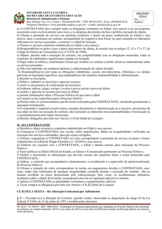 SED/DIAF/
COLIC
Fls............
Rubrica
ESTADO DE SANTA CATARINA
SECRETARIA DE ESTADO DA EDUCAÇÃO
Diretoria de Administração e Finanças
Rua Antônio Luz, 111, Centro - Florianópolis/SC - CEP: 88.010-410 - Fone: (48)3664-0124.
Endereço Eletrônico: www.portaldecompras.sc.gov.br – e-mail: cplsed@sed.sc.gov.br
a) A CONTRATADA deve cumprir todas as obrigações constantes no Edital, seus anexos e na sua proposta,
assumindo como exclusivamente seus riscos e as despesas decorrentes da boa e perfeita execução do objeto;
b) Efetuar a prestação de serviços em perfeitas condições e dentro do prazo estabelecido no Edital e seus
anexos, após a assinatura do contrato, acompanhado da respectiva nota fiscal, na qual constarão as indicações
referentes aos serviços prestados, o contrato e o edital de licitação;
c) Prestar os serviços conforme estabelecido no Edital e seus anexos;
d) Responsabilizar-se pelos vícios e danos decorrentes do objeto, de acordo com os artigos 12, 13 e 17 a 27, do
Código de Defesa do Consumidor (Lei nº 8.078, de 1990);
e) Manter, durante toda a execução do contrato, em compatibilidade com as obrigações assumidas, todas as
condições de habilitação e qualificação exigidas na licitação;
f) Pagar todos os tributos, contribuições fiscais que incidam ou venham a incidir, direta ou indiretamente sobre
os serviços prestados;
g) Não será admitida, em nenhuma hipótese, a subcontratação do objeto licitado;
h) Responsabilizar-se por todas as obrigações trabalhistas, sociais, previdenciárias, tributárias e as demais
previstas na legislação específica, cuja inadimplência não transfere responsabilidade à Administração;
i) Receber as inscrições;
j) Deferir e indeferir as inscrições e apreciar recursos
l) emitir os documentos de confirmação de inscrições
m) elaborar, aplicar, julgar, corrigir e avaliar a prova escrita e prova de títulos
n) receber e apreciar os recursos previstos no Edital
o) prestar informações sobre o Processo Seletivo de que trata o edital
p) Cumprir as leis específicas para o Processo Seletivo
q) Prestar todos os esclarecimentos que lhe forem solicitados pela CONTRATANTE, atendendo prontamente a
quaisquer reclamações;
r) O contratado é responsável pelos danos causados diretamente à Administração ou a terceiros, decorrentes de
sua culpa ou dolo na execução do contrato, não excluindo ou reduzindo essa responsabilidade a fiscalização ou
o acompanhamento pelo órgão interessado;
s) Demais obrigações previstas nos Anexos I e II do Edital de Licitação.
II - DA CONTRATANTE
a) Receber o objeto no prazo e condições estabelecidas no Edital e seus anexos;
b) Comunicar à CONTRATADA, por escrito, sobre imperfeições, falhas ou irregularidades verificadas na
execução dos serviços contratados, para que sejam corrigidos;
c) Efetuar o pagamento à CONTRATADA no valor correspondente à prestação de serviço, no prazo e forma
estabelecidos no Edital de Pregão Eletrônico n° 34/2018 e seus anexos;
d) Elaborar em conjunto com a CONTRATADA, o Edital e demais normas para realização do Processo
Seletivo;
e) Fazer publicar no Diário Oficial do Estado, os Editais e Comunicados pertinentes ao Processo Seletivo;
f) Definir e discriminar as informações que deverão constar dos relatórios finais a serem fornecidos pela
CONTRATADA;
g) Indicar a comissão que acompanhará o planejamento, a coordenação e a supervisão da operacionalização
do Processo Seletivo;
h) Efetuar a retenção do valor correspondente às multas nos pagamentos devidos à CONTRATADA, caso
estas, tendo sido notificados de qualquer irregularidade cometida durante a execução do contrato não as
tenham recolhido no prazo determinado pela Administração, bem como, os recolhimentos tributários
incidentes sobre o objeto da licitação, na proporção prevista na legislação aplicável a matéria;
i) Aplicar à CONTRATADA as penalidades contratuais e regulamentares cabíveis;
j) Fazer cumprir as obrigações previstas nos Anexos e I II do Edital de Licitação.
CLÁUSULA SEXTA – Da Alteração Contratual por Aditamento
§ 1º – Proceder-se-á a alteração do Contrato, quando couber, observadas as disposições do artigo 65 da Lei
Federal nº 8.666, de 21 de junho de 1993 e modificações ulteriores.
PE 34/18 – PL 075/18 – SED 11869 /2018 - Contratação de Empresa especializada para realização de Processo Seletivo para admissão
de professor em caráter temporário- ACTs no ano letivo de 2019 e no ano letivo de 2020 para atuação na Educação Básica nos diversos
níveis de Ensino. 9
 