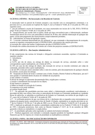 SED/DIAF/
COLIC
Fls............
Rubrica
ESTADO DE SANTA CATARINA
SECRETARIA DE ESTADO DA EDUCAÇÃO
Diretoria de Administração e Finanças
Rua Antônio Luz, 111, Centro - Florianópolis/SC - CEP: 88.010-410 - Fone: (48)3664-0124.
Endereço Eletrônico: www.portaldecompras.sc.gov.br – e-mail: cplsed@sed.sc.gov.br
CLÁUSULA SÉTIMA – Da Inexecução e da Rescisão do Contrato
A inexecução total ou parcial do Contrato ensejará a sua rescisão com as consequências contratuais e as
previstas em Lei, com assento no Capítulo III, Seção V, da Lei Federal nº 8.666, de 21 de junho de 1993, nos
seguintes casos:
I – por ato unilateral e escrito da Contratante, nos casos enumerados nos incisos de I a XII, XVII e XVIII do
artigo 78 da Lei Federal nº 8.666, de 21 de junho de 1993;
II – amigavelmente, por acordo entre as partes, desde que haja conveniência para a Administração, mediante
formalização através de aviso com antecedência mínima de 30 dias, não cabendo indenização de qualquer das
partes, exceto para pagamento dos fornecimentos comprovadamente prestados;
III – judicialmente, na forma da legislação vigente;
IV – a rescisão contratual determinada por ato unilateral, em que constatado o descumprimento do avençado,
acarreta as seguintes consequências para a CONTRATADA, sem prejuízo das sanções previstas:
a) execução dos valores das multas e indenizações devidas à CONTRATANTE;
b) retenção dos créditos decorrentes do Contrato até o limite dos prejuízos causados à CONTRATANTE.
CLÁUSULA OITAVA – Das Sanções Administrativas
O não cumprimento das normas de licitação e obrigações contratuais assumidas, sujeitam à Contratada as
seguintes sanções:
I – Advertência;
II – Multa:
a) 0,33% por dia de atraso, na entrega do objeto ou execução do serviço, calculado sobre o valor
correspondente a parte inadimplente, até o limite de 9,9%;
b) 10% em caso da não entrega do objeto, não execução do serviço ou rescisão contratual, por culpa da
contratada, calculado sobre a parte inadimplente;
c) de até 20% (vinte por cento) calculado sobre o valor do contrato, pelo descumprimento de qualquer cláusula
do contrato, exceto prazo de entrega;
III – Suspensão do direito de licitar e contratar com a União, Estados, Distrito Federal ou Municípios, por até 5
anos quando a Contratada dentro do prazo de validade da sua proposta:
a) não celebrar o Contrato;
b) deixar de entregar ou apresentar documentação falsa, exigida para o certame;
c) ensejar o retardamento da execução de seu objeto;
d) não mantiver a proposta;
e) falhar ou fraudar na execução do Contrato;
f) comportar-se de modo inidôneo;
g) cometer fraude fiscal.
§ 1º – Na aplicação das penalidades previstas neste edital, a Administração considerará, motivadamente, a
gravidade da falta, seus efeitos, bem como os antecedentes da licitante ou Contratada, graduando-as e podendo
deixar de aplicá-las, se admitidas as justificativas da licitante ou Contratada, nos termos do que dispõe o art.
87, caput, da Lei Federal nº 8.666, de 21 de junho de 1993.
§ 2º – A verificação posterior de que, nos termos da lei, o declarante não se enquadra como microempresa ou
empresa de pequeno porte, caracterizará crime de fraude à licitação, sujeitando-se as sanções previstas no art.
7º da Lei Federal nº 10.520, de 17 de julho de 2002 e no art. 90 da Lei Federal n° 8.666/93, de 21 de junho de
1993, e implicará na aplicação de sanções e penalidades estabelecidas na Lei Federal nº 8.666, de 21 de junho
de 1993 e alterações posteriores, bem como no Decreto Estadual nº 2.617, de 16 de setembro de 2009,
garantido o direito ao contraditório e à ampla defesa.
§ 3º – As penalidades aplicadas serão registradas no cadastro da licitante/contratada.
§ 4º – Nenhum pagamento será realizado à contratada enquanto pendente de liquidação qualquer obrigação
financeira que lhe for imposta em virtude de penalidade ou inadimplência contratual.
CLÁUSULA NONA - DA FISCALIZAÇÃO DO CONTRATO
PE 34/18 – PL 075/18 – SED 11869 /2018 - Contratação de Empresa especializada para realização de Processo Seletivo para admissão
de professor em caráter temporário- ACTs no ano letivo de 2019 e no ano letivo de 2020 para atuação na Educação Básica nos diversos
níveis de Ensino. 10
 
