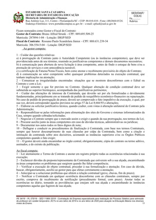 SED/DIAF/
COLIC
Fls............
Rubrica
ESTADO DE SANTA CATARINA
SECRETARIA DE ESTADO DA EDUCAÇÃO
Diretoria de Administração e Finanças
Rua Antônio Luz, 111, Centro - Florianópolis/SC - CEP: 88.010-410 - Fone: (48)3664-0124.
Endereço Eletrônico: www.portaldecompras.sc.gov.br – e-mail: cplsed@sed.sc.gov.br
Ficam nomeados como Gestor e Fiscal do Contrato:
Gestor do Contrato: Bruno Alfred Strunk – CPF: 889.695.509-25
Matrícula: 287894-1-04 – Lotação: DIGP/SED
Fiscal do Contrato: Rossano Paulo Scandolara Júnior – CPF: 888.631.239-34
Matrícula: 306.554-5-04 – Lotação: DIGP/SED
Ao gestor compete:
1 – Cuidar das questões relativas:
a) à prorrogação de Contrato junto à Autoridade Competente (ou às instâncias competentes), que deve ser
providenciada antes de seu término, reunindo as justificativas competentes e demais documentos necessários;
b) à comunicação para abertura de nova licitação à área competente, antes de findo o estoque de bens e/ou a
prestação de serviços e com antecedência razoável;
c) a certificação de Faturas/Notas Fiscais, bem como atestar o recebimento provisório do objeto do Contrato;
d) à comunicação ao setor competente sobre quaisquer problemas detectados na execução contratual, que
tenham implicações na atestação;
2 – Comunicar as irregularidades encontradas: situações que se mostrem desconformes com o Edital ou
Contrato e com a Lei;
3 – Exigir somente o que for previsto no Contrato. Qualquer alteração de condição contratual deve ser
submetida ao superior hierárquico, acompanhada das justificativas pertinentes;
4 – Cuidar das alterações de interesse da Contratada, que deverão ser por ela formalizadas e devidamente
fundamentadas, principalmente em se tratando de pedido de reequilíbrio econômico-financeiro ou repactuação.
No caso de pedido de prorrogação de prazo, deverá ser comprovado o fato impeditivo da execução, o qual, por
sua vez, deverá corresponder àqueles previstos no artigo 57 da Lei 8.666/93 e alterações;
5 – Elaborar ou solicitar justificativa técnica, quando couber, com vistas à alteração unilateral do Contrato pela
Administração;
6 – Responsabilizar-se pelas informações para alimentação dos sites do Governo e sistemas informatizados da
Casa, sempre quando cobradas/solicitadas;
7 – Negociar o Contrato sempre que o mercado assim o exigir e quando da sua prorrogação, nos termos da Lei;
8 – Procurar auxílio junto às áreas competentes em caso de dúvidas técnicas, administrativas ou jurídicas;
9 – Documentar nos autos todos os fatos dignos de nota;
10 – Deflagrar e conduzir os procedimentos de finalização à Contratada, com base nos termos Contratuais,
sempre que houver descumprimento de suas cláusulas por culpa da Contratada, bem como a citação e
intimação da contratada sobre atos decisórios, acionando as instâncias superiores e/ou os Órgãos Públicos
competentes quando o fato exigir;
11 – O gestor deverá ainda encaminhar ao órgão central, obrigatoriamente, cópia do contrato ou termo aditivo,
assinados, e do extrato de publicação.
Ao fiscal compete:
1 – Ler atentamente o Termo de Contrato e anotar em registro próprio todas as ocorrências relacionadas à sua
execução;
2 – Esclarecer dúvidas do preposto/representante da Contratada que estiverem sob a sua alçada, encaminhando
às áreas competentes os problemas que surgirem quando lhe faltar competência;
3 – Verificar a execução do objeto contratual, proceder à sua formalização e atestação. Em caso de dúvida,
buscar, obrigatoriamente, auxílio ao gestor para que efetue corretamente a atestação;
4 – Antecipar-se a solucionar problemas que afetem a relação contratual (greve, chuvas, fim de prazo);
5 – Notificar a Contratada em qualquer ocorrência desconforme com as cláusulas contratuais, sempre por
escrito, comprova de recebimento da notificação (procedimento formal, com prazo). Anotar todas as
ocorrências no diário, tomando as providências que estejam sob sua alçada e encaminhando às instâncias
competentes aquelas que fugirem de sua alçada;
PE 34/18 – PL 075/18 – SED 11869 /2018 - Contratação de Empresa especializada para realização de Processo Seletivo para admissão
de professor em caráter temporário- ACTs no ano letivo de 2019 e no ano letivo de 2020 para atuação na Educação Básica nos diversos
níveis de Ensino. 11
 
