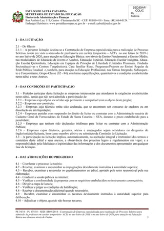 SED/DIAF/
COLIC
Fls............
Rubrica
ESTADO DE SANTA CATARINA
SECRETARIA DE ESTADO DA EDUCAÇÃO
Diretoria de Administração e Finanças
Rua Antônio Luz, 111, Centro - Florianópolis/SC - CEP: 88.010-410 - Fone: (48)3664-0124.
Endereço Eletrônico: www.portaldecompras.sc.gov.br – e-mail: cplsed@sed.sc.gov.br
2 – DA LICITAÇÃO
2.1 – Do Objeto
2.1.1 – A presente licitação destina-se a Contratação de Empresa especializada para a realização de Processo
Seletivo, tendo em vista a admissão de professores em caráter temporário – ACTs no ano letivo de 2019 e
no ano letivo de 2020, para atuação na Educação Básica: nos níveis de Ensino Fundamental e Ensino Médio,
nas modalidades de Educação de Jovens e Adultos, Educação Especial, Educação Escolar Indígena, Educa-
ção Escolar Quilombola, Educação em Espaços de Privação de Liberdade (Unidades Prisionais, Unidades
Socioeducativas e Centros Terapêuticos), Casa familiar Rural, Programas/Projetos no Ensino Regular da
Rede Pública Estadual e, também, para atuação na Educação Profissional, nas formas Integrado, Subsequen-
te e Concomitante, Grupo-Classe (02 - 84), conforme especificações, quantitativos e condições estabelecidas
neste edital e seus Anexos.
3 – DAS CONDIÇÕES DE PARTICIPAÇÃO
3.1 – Poderão participar desta licitação as empresas interessadas que atenderem às exigências estabelecidas
neste edital, sendo que não será admitida a participação de:
3.2.1 – Empresas cujo objeto social não seja pertinente e compatível com o objeto deste pregão;
3.2.2 – Empresas em consórcio;
3.2.3 – Empresas cuja falência tenha sido declarada, que se encontram sob concurso de credores ou em
dissolução ou em liquidação;
3.2.4 – Empresas punidas com suspensão do direito de licitar ou contratar com a Administração usuária do
Cadastro Geral de Fornecedores do Estado de Santa Catarina – SEA, durante o prazo estabelecido para a
penalidade;
3.2.5 – Empresas que tenham sido declaradas inidôneas para licitar ou contratar com a Administração
Pública;
3.2.6 – Empresas cujos diretores, gerentes, sócios e empregados sejam servidores ou dirigentes do
órgão/entidade licitante, bem como membro efetivo ou substituto da Comissão de Licitação.
3.3 – A participação na licitação implica, automaticamente, na aceitação integral e irretratável dos termos e
conteúdos deste edital e seus anexos, a observância dos preceitos legais e regulamentos em vigor; e a
responsabilidade pela fidelidade e legitimidade das informações e dos documentos apresentados em qualquer
fase da licitação.
4 – DAS ATRIBUIÇÕES DO PREGOEIRO
4.1 – Coordenar o processo licitatório;
4.2 – Receber, examinar e encaminhar as impugnações devidamente instruídas à autoridade superior;
4.3 – Receber, examinar e responder os questionamentos ao edital, apoiado pelo setor responsável pela sua
elaboração;
4.4 – Conduzir a sessão pública na internet;
4.5 – Verificar a conformidade da proposta com os requisitos estabelecidos no instrumento convocatório;
4.6 – Dirigir a etapa de lances;
4.7 – Verificar e julgar as condições de habilitação;
4.8 – Receber a documentação adicional quando necessário;
4.9 – Receber, examinar e encaminhar os recursos devidamente instruídos à autoridade superior para
deliberação;
4.10 – Adjudicar o objeto, quando não houver recurso;
PE 34/18 – PL 075/18 – SED 11869 /2018 - Contratação de Empresa especializada para realização de Processo Seletivo para
admissão de professor em caráter temporário- ACTs no ano letivo de 2019 e no ano letivo de 2020 para atuação na Educação
Básica nos diversos níveis de Ensino. 3
 