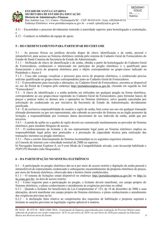 SED/DIAF/
COLIC
Fls............
Rubrica
ESTADO DE SANTA CATARINA
SECRETARIA DE ESTADO DA EDUCAÇÃO
Diretoria de Administração e Finanças
Rua Antônio Luz, 111, Centro - Florianópolis/SC - CEP: 88.010-410 - Fone: (48)3664-0124.
Endereço Eletrônico: www.portaldecompras.sc.gov.br – e-mail: cplsed@sed.sc.gov.br
4.11 – Encaminhar o processo devidamente instruído à autoridade superior para homologação e contratação;
e
4.12 – Conduzir os trabalhos da equipe de apoio.
5 – DO CREDENCIAMENTO PARA PARTICIPAR DO CERTAME
5.1 – As pessoas físicas ou jurídicas deverão dispor de chave identificação e de senha, pessoal e
intransferível, para acesso ao Sistema eletrônico emitida pelo sistema de Cadastro Geral de Fornecedores do
Estado de Santa Catarina da Secretaria de Estado da Administração.
5.1.1 – Atribuição de chave de identificação e de senha, obtidas a partir da homologação do Cadastro Geral
de Fornecedores, credenciará o interessado em participar do pregão eletrônico e o qualificará para
fornecimento e envio de proposta eletrônica para o objeto correspondente ao grupo-classe indicado no
Preâmbulo e Anexo I.
5.1.2 – Caso não consiga visualizar o processo para envio de proposta eletrônica, o credenciado precisa
solicitar qualificação ao grupo-classe correspondente junto ao Cadastro Geral de Fornecedores.
5.2 – O procedimento para inscrição e alterações, no Cadastro Geral de Fornecedores, encontra-se disponível
no site do Portal de Compras pelo endereço http://portaldecompras.sc.gov.br, clicando em seguida no link
“Fornecedores”.
5.3 – A chave de identificação e a senha poderão ser utilizadas em qualquer pregão na forma eletrônica,
correspondente ao seu grupo-classe registrado no Cadastro Geral de Fornecedores, para formular lances de
preços e praticar todos os demais atos e operações no Sistema eletrônico, salvo quando canceladas por
solicitação do credenciado ou por iniciativa da Secretaria de Estado da Administração, devidamente
justificada.
5.4 – É de exclusiva responsabilidade do usuário o sigilo da senha, bem como seu uso em qualquer transação
efetuada diretamente ou por seu representante, não cabendo ao provedor do Sistema ou ao órgão promotor da
licitação, a responsabilidade por eventuais danos decorrentes de uso indevido da senha, ainda que por
terceiros.
5.4.1 – A perda da senha ou a quebra de sigilo deverá ser comunicada imediatamente ao provedor do Sistema
eletrônico, para imediato bloqueio de acesso.
5.5 – O credenciamento da licitante e de seu representante legal junto ao Sistema eletrônico implica na
responsabilidade legal pelos atos praticados e a presunção de capacidade técnica para realização das
transações inerentes ao pregão eletrônico.
5.5.1 – Para o correto funcionamento do Sistema recomendam-se os seguintes requisitos mínimos:
a) Conexão de internet com velocidade nominal de 2MB ou superior;
b) Navegador Internet Explorer 8, ou 9 com Modo de Compatibilidade ativado, com Javascript habilitado e
POPUPS liberados (não bloqueados).
6 – DA PARTICIPAÇÃO NO SISTEMA ELETRÔNICO
6.1 – A participação no pregão eletrônico dar-se-á por meio de acesso restrito e digitação da senha pessoal e
intransferível do representante credenciado e subsequente encaminhamento da proposta eletrônica de preços,
por meio do Sistema eletrônico, observada data e horário limite estabelecidos.
6.1.1 – O sistema de licitações estará disponível no endereço http://portaldecompras.sc.gov.br/ ou http://e-
lic.ciasc.gov.br/, na área de acesso restrito.
6.2 – Como requisito para a participação no pregão, a licitante deverá manifestar, em campo próprio do
Sistema eletrônico, o pleno conhecimento e atendimento às exigências previstas no edital.
6.2.1 – Quando a licitante for beneficiária da Lei Complementar nº 123, de 14 de dezembro de 2006 e suas
alterações, deverá manifestar em campo próprio do Sistema eletrônico, o pleno conhecimento e atendimento
das exigências previstas na lei.
6.2.2 – A declaração falsa relativa ao cumprimento dos requisitos de habilitação e proposta sujeitará a
licitante às sanções previstas na legislação vigente aplicável à matéria.
PE 34/18 – PL 075/18 – SED 11869 /2018 - Contratação de Empresa especializada para realização de Processo Seletivo para
admissão de professor em caráter temporário- ACTs no ano letivo de 2019 e no ano letivo de 2020 para atuação na Educação
Básica nos diversos níveis de Ensino. 4
 