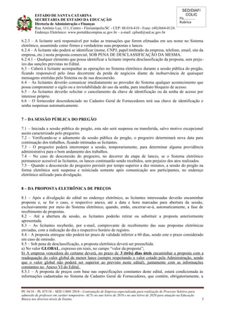 SED/DIAF/
COLIC
Fls............
Rubrica
ESTADO DE SANTA CATARINA
SECRETARIA DE ESTADO DA EDUCAÇÃO
Diretoria de Administração e Finanças
Rua Antônio Luz, 111, Centro - Florianópolis/SC - CEP: 88.010-410 - Fone: (48)3664-0124.
Endereço Eletrônico: www.portaldecompras.sc.gov.br – e-mail: cplsed@sed.sc.gov.br
6.2.3 – A licitante será responsável por todas as transações que forem efetuadas em seu nome no Sistema
eletrônico, assumindo como firmes e verdadeiras suas propostas e lances.
6.2.4 – A licitante não poderá se identificar (nome, CNPJ, papel timbrado da empresa, telefone, email, site da
empresa, etc.) nesta proposta comercial, SOB PENA DE DESCLASSIFICAÇÃO DA MESMA.
6.2.4.1 – Qualquer elemento que possa identificar a licitante importa desclassificação da proposta, sem preju-
ízo das sanções previstas no Edital.
6.3 – Caberá à licitante acompanhar as operações no Sistema eletrônico durante a sessão pública do pregão,
ficando responsável pelo ônus decorrente da perda de negócios diante da inobservância de quaisquer
mensagens emitidas pelo Sistema ou de sua desconexão.
6.4 – As licitantes deverão comunicar imediatamente ao provedor do Sistema qualquer acontecimento que
possa comprometer o sigilo ou a inviolabilidade do uso da senha, para imediato bloqueio de acesso.
6.5 – As licitantes deverão solicitar o cancelamento da chave de identificação ou da senha de acesso por
interesse próprio.
6.6 – O fornecedor descredenciado no Cadastro Geral de Fornecedores terá sua chave de identificação e
senha suspensas automaticamente.
7 – DA SESSÃO PÚBLICA DO PREGÃO
7.1 – Iniciada a sessão pública do pregão, esta não será suspensa ou transferida, salvo motivo excepcional
assim caracterizado pelo pregoeiro.
7.2 – Verificando-se o adiamento da sessão pública do pregão, o pregoeiro determinará nova data para
continuação dos trabalhos, ficando intimadas as licitantes.
7.3 – O pregoeiro poderá interromper a sessão, temporariamente, para determinar alguma providência
administrativa para o bom andamento dos trabalhos.
7.4 – No caso de desconexão do pregoeiro, no decorrer da etapa de lances, se o Sistema eletrônico
permanecer acessível às licitantes, os lances continuarão sendo recebidos, sem prejuízo dos atos realizados.
7.5 – Quando a desconexão do pregoeiro persistir por tempo superior a dez minutos, a sessão do pregão na
forma eletrônica será suspensa e reiniciada somente após comunicação aos participantes, no endereço
eletrônico utilizado para divulgação.
8 – DA PROPOSTA ELETRÔNICA DE PREÇOS
8.1 – Após a divulgação do edital no endereço eletrônico, as licitantes interessadas deverão encaminhar
proposta e, se for o caso, o respectivo anexo, até a data e hora marcadas para abertura da sessão,
exclusivamente por meio do Sistema eletrônico, quando, então, encerrar-se-á, automaticamente, a fase de
recebimento de propostas.
8.2 – Até a abertura da sessão, as licitantes poderão retirar ou substituir a proposta anteriormente
apresentada.
8.3 – As licitantes receberão, por e-mail, comprovante de recebimento das suas propostas eletrônicas
enviadas, com a indicação do dia e respectivo horário de registro.
8.4 – A proposta entregue não poderá ter prazo de validade inferior a 60 dias, sendo este o prazo considerado
em caso de omissão.
8.5 – Sob pena de desclassificação, a proposta eletrônica deverá ser preenchida:
a) No valor GLOBAL, expresso em reais, no campo “valor da proposta”;
b) A empresa vencedora do certame deverá, no prazo de 3 (três) dias úteis encaminhar a proposta com a
readequação do valor global de menor lance (sempre respeitando o valor cotado pela Administração, sendo
que o valor global não poderá ser superior ao previsto neste edital), juntamente com as informações
constantes no Anexo VI do Edital.
8.5.1 – A proposta de preços com base nas especificações constantes deste edital, estará condicionada às
informações cadastradas no Sistema de Cadastro Geral de Fornecedores, que contém, obrigatoriamente, a
PE 34/18 – PL 075/18 – SED 11869 /2018 - Contratação de Empresa especializada para realização de Processo Seletivo para
admissão de professor em caráter temporário- ACTs no ano letivo de 2019 e no ano letivo de 2020 para atuação na Educação
Básica nos diversos níveis de Ensino. 5
 