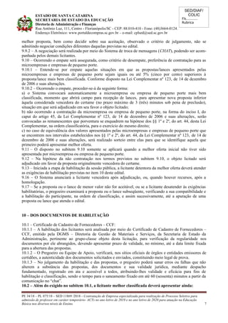 SED/DIAF/
COLIC
Fls............
Rubrica
ESTADO DE SANTA CATARINA
SECRETARIA DE ESTADO DA EDUCAÇÃO
Diretoria de Administração e Finanças
Rua Antônio Luz, 111, Centro - Florianópolis/SC - CEP: 88.010-410 - Fone: (48)3664-0124.
Endereço Eletrônico: www.portaldecompras.sc.gov.br – e-mail: cplsed@sed.sc.gov.br
melhor proposta, bem como decidir sobre sua aceitação, observado o critério de julgamento, não se
admitindo negociar condições diferentes daquelas previstas no edital.
9.9.2 – A negociação será realizada por meio do Sistema de troca de mensagens (CHAT), podendo ser acom-
panhada pelos demais licitantes.
9.10 – Ocorrendo o empate será assegurada, como critério de desempate, preferência de contratação para as
microempresas e empresas de pequeno porte.
9.10.1 – Entende-se por empate aquelas situações em que as propostas/lances apresentados pelas
microempresas e empresas de pequeno porte sejam iguais ou até 5% (cinco por cento) superiores à
proposta/lance mais bem classificada. Conforme disposto na Lei Complementar nº 123, de 14 de dezembro
de 2006 e suas alterações.
9.10.2 – Ocorrendo o empate, proceder-se-á da seguinte forma:
a) o Sistema convocará automaticamente a microempresa ou empresa de pequeno porte mais bem
classificada, momento que abrirá campo para recepção de lances, para apresentar nova proposta inferior
àquela considerada vencedora do certame (no prazo máximo de 3 (três) minutos sob pena de preclusão),
situação em que será adjudicado em seu favor o objeto licitado;
b) não ocorrendo a contratação da microempresa ou empresa de pequeno porte, na forma do inciso I, do
caput do artigo 45, da Lei Complementar nº 123, de 14 de dezembro de 2006 e suas alterações, serão
convocadas as remanescentes que porventura se enquadrem na hipótese dos §§ 1º e 2º, do art. 44, desta Lei
Complementar, na ordem classificatória, para o exercício do mesmo direito;
c) no caso de equivalência dos valores apresentados pelas microempresas e empresas de pequeno porte que
se encontrem nos intervalos estabelecidos nos §§ 1º e 2º, do art. 44, da Lei Complementar nº 123, de 14 de
dezembro de 2006 e suas alterações, será realizado sorteio entre elas para que se identifique aquela que
primeiro poderá apresentar melhor oferta.
9.11 – O disposto no subitem 9.10 somente se aplicará quando a melhor oferta inicial não tiver sido
apresentada por microempresa ou empresa de pequeno porte.
9.12 – Na hipótese da não contratação nos termos previstos no subitem 9.10, o objeto licitado será
adjudicado em favor da proposta originalmente vencedora do certame.
9.13 – Iniciada a etapa de habilitação da sessão pública, a licitante detentora da melhor oferta deverá atender
as exigências de habilitação previstas no item 10 deste edital.
9.16 – O Sistema anunciará a licitante vencedora após adjudicação, ou, quando houver recursos, após a
homologação.
9.17 – Se a proposta ou o lance de menor valor não for aceitável, ou se a licitante desatender às exigências
habilitatórias, o pregoeiro examinará a proposta ou o lance subseqüente, verificando a sua compatibilidade e
a habilitação do participante, na ordem de classificação, e assim sucessivamente, até a apuração de uma
proposta ou lance que atenda o edital.
10 – DOS DOCUMENTOS DE HABILITAÇÃO
10.1 – Certificado de Cadastro de Fornecedores – CCF:
10.1.1 – A habilitação dos licitantes será analisada por meio do Certificado de Cadastro de Fornecedores –
CCF, emitido pela DGMS – Diretoria de Gestão de Materiais e Serviços, da Secretaria de Estado da
Administração, pertinente ao grupo-classe objeto desta licitação, para verificação da regularidade nos
documentos por ele abrangidos, devendo apresentar prazo de validade, no mínimo, até a data limite fixada
para a abertura das propostas.
10.1.2 – O Pregoeiro ou Equipe de Apoio, verificará, nos sítios oficiais de órgãos e entidades emissores de
certidões, a autenticidade dos documentos solicitados e enviados, constituindo meio legal de prova.
10.1.3 – No julgamento da habilitação e das propostas, o pregoeiro poderá sanar erros ou falhas que não
alterem a substância das propostas, dos documentos e sua validade jurídica, mediante despacho
fundamentado, registrado em ata e acessível a todos, atribuindo-lhes validade e eficácia para fins de
habilitação e classificação, sendo o tempo para o saneamento fixado em até 60 (sessenta) minutos a partir da
comunicação no “chat”.
10.2 – Além do exigido no subitem 10.1, a licitante melhor classificada deverá apresentar ainda:
PE 34/18 – PL 075/18 – SED 11869 /2018 - Contratação de Empresa especializada para realização de Processo Seletivo para
admissão de professor em caráter temporário- ACTs no ano letivo de 2019 e no ano letivo de 2020 para atuação na Educação
Básica nos diversos níveis de Ensino. 7
 