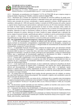 SED/DIAF/
COLIC
Fls............
Rubrica
ESTADO DE SANTA CATARINA
SECRETARIA DE ESTADO DA EDUCAÇÃO
Diretoria de Administração e Finanças
Rua Antônio Luz, 111, Centro - Florianópolis/SC - CEP: 88.010-410 - Fone: (48)3664-0124.
Endereço Eletrônico: www.portaldecompras.sc.gov.br – e-mail: cplsed@sed.sc.gov.br
10.2.1 – Declaração, em atendimento a Lei Estadual nº 10.732, de 07/04/1998, de que a empresa cumpre as
normas de Saúde e Segurança do Trabalho, conforme modelo do Anexo VIII;
10.2.2 - Declaração que a licitante tem experiência na realização de concursos públicos de grande porte,
comprovando através de documentação pertinente à capacidade técnica para operacionalização de Processo
Seletivo para execução dos serviços, considerando o seguinte quantitativo mínimo: 40.000 (quarenta mil)
candidatos; elaboração de 1.000 (mil) questões inéditas e correção de 60.000 (sessenta mil) cartões resposta
e, suporte técnico (logística) para operacionalizar a aplicação de provas em 20 (vinte) municípios diferentes
do Estado de Santa Catarina, efetuando gerenciamento de banco de dados, inscrições online, análise de
documentos por intermédio de pessoal qualificado, provas objetivas com, no mínimo 20 (vinte) questões por
disciplina, impressão de todos os documentos (caderno de provas, cartão-resposta personalizado, lista de
presença), transporte de malotes, detectores de metal, locação de espaço adequado para a aplicação das
provas, equipe de pessoal treinada e qualificada para aplicar e coordenar as provas, processamento de dados
(em especial, a leitura óptica do cartão-resposta), emissão de relatórios com a classificação final,
disponibilização de cópias físicas dos relatórios e assessoria jurídica para atendimento aos recursos.
10.3 – Da regularidade fiscal das microempresas e empresas de pequeno porte:
10.3.1 – O CCF das microempresas e empresas de pequeno porte que apresentar situação cadastral com
alguma restrição nos documentos correspondentes a regularidade fiscal por ele abrangidos, o pregoeiro ou
equipe de apoio comunicará por meio eletrônico, a obrigatoriedade do encaminhamento de documento hábil
correspondente, no prazo de 5 (cinco) dias úteis.
10.3.1.1 – A regularidade fiscal das microempresas e empresas de pequeno porte, que apresentem restrição
no Certificado de Cadastro de Fornecedores – CCF, poderá ser comprovada, com o encaminhamento de
documento hábil no prazo de 5 (cinco) dias úteis, cujo termo inicial corresponderá ao momento em que o
proponente for declarado o vencedor do certame, prorrogáveis por igual período, a critério da Administração
Pública, para a regularização da documentação, pagamento ou parcelamento do débito, e emissão de
eventuais certidões negativas ou positivas com efeito de certidão negativa.
10.3.1.2 – O prazo para a regularização e envio da documentação, pagamento ou parcelamento do débito, e
emissão de eventuais certidões negativas ou positivas com efeito de negativa, corresponderá de início ao
momento em que o proponente for considerado inabilitado do certame, prorrogáveis por igual período, a
critério da Administração Pública.
10.3.1.3 – A não regularização da documentação, no prazo estabelecido, implicará na decadência do direito
da microempresa ou empresa de pequeno porte à contratação, sem prejuízo das sanções administrativas
cabíveis por descumprimento de obrigações contratuais previstas neste edital e na legislação vigente
aplicável à matéria (advertência, multa, impedimento de licitar e contratar com a Administração), sendo
facultada à Administração convocar as licitantes remanescentes, na ordem de classificação, para a assinatura
do contrato ou revogar a licitação.
10.4 – Os comprovantes de regularidade fiscal exigidos deverão apresentar prazo de validade, no mínimo,
até a data limite fixada para a abertura das propostas. Não constando a vigência, será considerado o prazo de
90 (noventa) dias da data da emissão.
10.5 – A verificação posterior de que, nos termos da lei, o declarante não se enquadra como microempresa
ou empresa de pequeno porte, caracterizará crime de fraude à licitação, sujeitando-se as sanções previstas no
art. 7º da Lei Federal nº 10.520, de 17 de julho de 2002 e no art. 90 da Lei Federal n° 8.666, de 21 de junho
de 1993.
10.6 – Os documentos quando solicitados por meio eletrônico, poderão ser inseridos como anexos no Siste-
ma eletrônico ou pelo endereço informado pelo pregoeiro.
10.7 – O pregoeiro fará, durante a fase de habilitação, a verificação por meio de consulta on-line:
10.7.1 – Da existência de registros impeditivos da contratação no Cadastro Nacional de Empresas Inidôneas
e Suspensas (CEIS) (www.transparencia.gov.br);
10.7.2 – Da existência de registros impeditivos da contratação no Cadastro Nacional de Condenações Cíveis
por Ato de Improbidade Administrativa mantido pelo Conselho Nacional de Justiça (www.cnj.jus.br / impro-
bidade_adm/consultar_requerido.php).
PE 34/18 – PL 075/18 – SED 11869 /2018 - Contratação de Empresa especializada para realização de Processo Seletivo para
admissão de professor em caráter temporário- ACTs no ano letivo de 2019 e no ano letivo de 2020 para atuação na Educação
Básica nos diversos níveis de Ensino. 8
 
