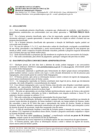 SED/DIAF/
COLIC
Fls............
Rubrica
ESTADO DE SANTA CATARINA
SECRETARIA DE ESTADO DA EDUCAÇÃO
Diretoria de Administração e Finanças
Rua Antônio Luz, 111, Centro - Florianópolis/SC - CEP: 88.010-410 - Fone: (48)3664-0124.
Endereço Eletrônico: www.portaldecompras.sc.gov.br – e-mail: cplsed@sed.sc.gov.br
11 – JULGAMENTO
11.1 – Será considerada primeira classificada, a proposta que, obedecendo às condições, especificações e
procedimentos estabelecidos em conformidade com este edital, apresentar o “MENOR PREÇO GLO-
BAL”.
11.2 – Se a licitante primeira classificada, após a fase de negociação, quando solicitada, não apresentar
documento adicional e, quando apresentado, o mesmo não atender ao exigido no edital a licitante terá sua
proposta desclassificada.
11.3 – Se a licitante primeira classificada não apresentar a situação de habilitação regular, poderá ser
convocada outra licitante.
11.4 – No caso do subitem 11.2 e 11.3, será observada a ordem de classificação, averiguada a aceitabilidade
de sua oferta, procedendo a sua habilitação e, assim sucessivamente, até a apuração de uma proposta que
atenda ao edital, sendo a respectiva licitante declarada vencedora, podendo o pregoeiro negociar diretamente
com a licitante para que seja obtido melhor preço.
11.6 – Serão desclassificadas as propostas que não atenderem às exigências do ato convocatório da licitação.
11.7 – Não serão consideradas, para efeitos de julgamento, quaisquer vantagens não previstas no edital.
12 – DAS IMPUGNAÇÕES E DOS RECURSOS ADMINISTRATIVOS
12.1 – Qualquer pessoa, até dois dias úteis a abertura da sessão, poderá impugnar o ato convocatório
acessando os endereços eletrônicos www.portaldecompras.sc.gov.br ou e-lic.sc.gov.br, selecionando painel
de controle botão Impugnações.
12.2 – O fornecedor cadastrado e qualificado para fornecimento do objeto (grupo-classe) correspondente,
poderá também realizar o acesso restrito com login e senha clicando diretamente no link do processo para
impugnações, selecionando painel de controle botão Impugnações.
12.3 – O Sistema permite, após salvar as informações iniciais e emitir o número de registro da impugnação,
inserir anexos imediatamente antes de fechar a janela.
12.3.1 – As impugnações registradas no Sistema constituem meio legal de prova, desde que devidamente
assinadas, não sendo obrigatório o encaminhamento do original.
12.4 – Caso efetuem impugnações sem o uso do Sistema, estas deverão estar dirigidas à autoridade superior,
subscritas por representante habilitado legalmente ou identificado no processo para responder pelo
proponente, sendo obrigatório protocolo no prazo legal.
12.4.1 – Deverão ser apresentados em envelope fechado (preferencialmente opaco), de forma a não permitir
a violação de seu conteúdo, rubricados no fecho e identificados com etiqueta conforme o Anexo IV, no
endereço e horário constante no subitem 17.1.1.
12.5 – Não serão conhecidas as impugnações apresentadas fora do prazo legal.
12.6 – Após a fase de habilitação, declarado o vencedor, qualquer licitante poderá manifestar sua intenção de
recorrer contra decisões do pregoeiro, de forma imediata e motivada, em campo próprio do Sistema, sendo-
lhe concedido o prazo de 03 (três) dias para a apresentação das razões do recurso, ficando os demais
licitantes, desde logo, intimados a apresentar contrarrazões em igual número de dias, que começarão a correr
do término do prazo da recorrente, sendo-lhes assegurada vista dos autos.
12.6.1 – A falta de manifestação imediata e motivada do licitante quanto à intenção de recorrer, nos termos
do subitem 12.6, importará na decadência desse direito, ficando o pregoeiro autorizado a adjudicar o objeto
ao licitante declarado vencedor.
12.6.2 – Para fins deste edital considera-se “imediata”, a manifestação realizada no prazo de 30 (trinta)
minutos, contado a partir do encerramento da fase de habilitação.
12.7 – O acolhimento de recurso importará na invalidação apenas dos atos insuscetíveis de aproveitamento.
12.8 – O Sistema permite, após salvar as informações iniciais e emitir o número de registro do recurso,
inserir anexos antes de fechar a janela.
PE 34/18 – PL 075/18 – SED 11869 /2018 - Contratação de Empresa especializada para realização de Processo Seletivo para
admissão de professor em caráter temporário- ACTs no ano letivo de 2019 e no ano letivo de 2020 para atuação na Educação
Básica nos diversos níveis de Ensino. 9
 