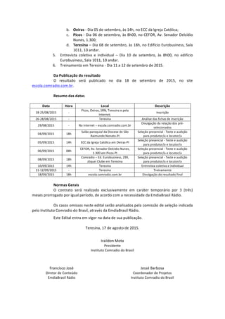 b. Oeiras	
  -­‐	
  Dia	
  05	
  de	
  setembro,	
  às	
  14h,	
  no	
  ECC	
  da	
  Igreja	
  Católica;	
  
c. Picos	
  -­‐	
  Dia	
  06	
  de	
  setembro,	
  às	
  8h00,	
  no	
  CEFOR,	
  Av.	
  Senador	
  Delcídio	
  
Nunes,	
  1.300;	
  	
  
d. Teresina	
  –	
  Dia	
  08	
  de	
  setembro,	
  às	
  18h,	
  no	
  Edifício	
  Eurobusiness,	
  Sala	
  
1011,	
  10	
  andar.	
  	
  
5. Entrevista	
   coletiva	
   e	
   individual	
   –	
   Dia	
   10	
   de	
   setembro,	
   às	
   8h00,	
   no	
   edifício	
  
Eurobusiness,	
  Sala	
  1011,	
  10	
  andar.	
  	
  
6. Treinamento	
  em	
  Teresina	
  -­‐	
  Dia	
  11	
  a	
  12	
  de	
  setembro	
  de	
  2015.	
  
	
  
Da	
  Publicação	
  do	
  resultado	
  
O	
   resultado	
   será	
   publicado	
   no	
   dia	
   18	
   de	
   setembro	
   de	
   2015,	
   no	
   site	
  
escola.comradio.com.br.	
  
	
  
Resumo	
  das	
  datas	
  
	
  
Data	
   Hora	
   Local	
   Descrição	
  
18-­‐25/08/2015	
   -­‐	
  
Picos,	
  Oeiras,	
  SRN,	
  Teresina	
  e	
  pela	
  
Internet.	
  
Inscrição	
  
26-­‐28/08/2015	
   -­‐	
   Teresina	
   Análise	
  das	
  fichas	
  de	
  inscrição	
  
29/08/2015	
   -­‐	
   Na	
  internet	
  –	
  escola.comradio.com.br	
  	
  
Divulgação	
  da	
  relação	
  dos	
  pré-­‐
selecionados	
  
04/09/2015	
   18h	
  
Salão	
  paroquial	
  da	
  Diocese	
  de	
  São	
  
Raimundo	
  Nonato-­‐PI	
  
Seleção	
  presencial	
  -­‐	
  Teste	
  e	
  audição	
  
para	
  produtor/a	
  e	
  locutor/a	
  
05/09/2015	
   14h	
   ECC	
  da	
  Igreja	
  Católica	
  em	
  Oeiras-­‐PI	
  
Seleção	
  presencial	
  -­‐	
  Teste	
  e	
  audição	
  
para	
  produtor/a	
  e	
  locutor/a	
  
06/09/2015	
   08h	
  
CEFOR,	
  Av.	
  Senador	
  Delcídio	
  Nunes,	
  
1.300	
  em	
  Picos-­‐PI	
  
Seleção	
  presencial	
  -­‐	
  Teste	
  e	
  audição	
  
para	
  produtor/a	
  e	
  locutor/a	
  
08/09/2015	
   18h	
  
Comradio	
  –	
  Ed.	
  Eurobusiness,	
  299,	
  
Jóquei	
  Clube	
  em	
  Teresina	
  
Seleção	
  presencial	
  -­‐	
  Teste	
  e	
  audição	
  
para	
  produtor/a	
  e	
  locutor/a	
  
10/09/2015	
   14h	
   Teresina	
   Entrevista	
  coletiva	
  e	
  individual	
  
11-­‐12/09/2015	
   -­‐	
   Teresina	
   Treinamento	
  	
  
18/09/2015	
   18h	
   escola.comradio.com.br	
   Divulgação	
  do	
  resultado	
  final	
  
	
  
Normas	
  Gerais	
  
O	
   contrato	
   será	
   realizado	
   exclusivamente	
   em	
   caráter	
   temporário	
   por	
   3	
   (três)	
  
meses	
  prorrogado	
  por	
  igual	
  período,	
  de	
  acordo	
  com	
  a	
  necessidade	
  da	
  EmdiaBrasil	
  Rádio.	
  	
  
	
  
Os	
  casos	
  omissos	
  neste	
  edital	
  serão	
  analisados	
  pela	
  comissão	
  de	
  seleção	
  indicada	
  
pelo	
  Instituto	
  Comradio	
  do	
  Brasil,	
  através	
  da	
  EmdiaBrasil	
  Rádio.	
  
	
  
Este	
  Edital	
  entra	
  em	
  vigor	
  na	
  data	
  de	
  sua	
  publicação.	
  
	
  
Teresina,	
  17	
  de	
  agosto	
  de	
  2015.	
  
	
  
Iraildon	
  Mota	
  
Presidente	
  
Instituto	
  Comradio	
  do	
  Brasil	
  
	
  
	
  
Francisco	
  José	
  
Diretor	
  de	
  Conteúdo	
  
EmdiaBrasil	
  Rádio	
  
	
   Jessé	
  Barbosa	
  
Coordenador	
  de	
  Projetos	
  
Instituto	
  Comradio	
  do	
  Brasil	
  
 
