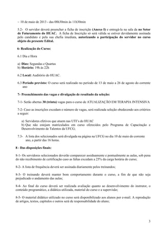 3
− 10 de maio de 2013 - das 08h30min às 11h30min
5.2- O servidor deverá preencher a ficha de inscrição (Anexo I) e entregá-la na sala da no Setor
de Faturamento do HUAC. A ficha de Inscrição só será válida se estiver devidamente assinada
pelo candidato e pela sua chefia imediata, autorizando a participação do servidor no curso
objeto do presente Edital.
6- Realização do Curso:
6.1 Dia e Hora
a) Dias: Segundas e Quartas
b) Horário: 19h às 22h
6.2 Local: Auditório do HUAC.
6.3 Período previsto: O curso será realizado no período de 13 de maio a 26 de agosto do corrente
ano
7- Preenchimento das vagas e divulgação de resultado da seleção:
7-1- Serão abertas 30 (trinta) vagas para o curso de ATUALIZAÇÃO EM TERAPIA INTENSIVA
7-2- Caso as inscrições excedam o número de vagas, será realizada seleção obedecendo aos critérios
a seguir:
a) Servidores efetivos que atuem nas UTI’s do HUAC
b) Que não estejam matriculados em curso oferecidos pelo Programa de Capacitação e
Desenvolvimento de Talentos da UFCG;
7.3- A lista dos selecionados será divulgada na página na UFCG no dia 10 de maio do corrente
ano, a partir das 16 horas.
8 - Das disposições finais:
8-1- Os servidores selecionados deverão comparecer assiduamente e pontualmente as aulas, sob pena
do não recebimento de certificação caso as faltas excedam a 25% da carga horária do curso;
8-2- A lista de frequência deverá ser assinada diariamente pelos treinandos;
8-3- O treinando deverá manter bom comportamento durante o curso, a fim de que não seja
prejudicado o andamento das aulas;
8-4- Ao final do curso deverá ser realizada avaliação quanto ao desenvolvimento do instrutor, o
conteúdo programático, a didática utilizada, material do curso e a supervisão;
8-5- O material didático utilizado no curso será disponibilizado aos alunos por e-mail. A reprodução
de artigos, textos, capítulos e outros será de responsabilidade do aluno;
 