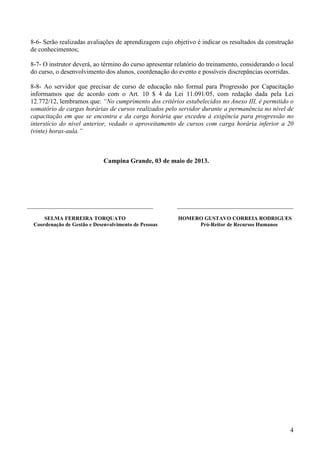 4
8-6- Serão realizadas avaliações de aprendizagem cujo objetivo é indicar os resultados da construção
de conhecimentos;
8-7- O instrutor deverá, ao término do curso apresentar relatório do treinamento, considerando o local
do curso, o desenvolvimento dos alunos, coordenação do evento e possíveis discrepâncias ocorridas.
8-8- Ao servidor que precisar de curso de educação não formal para Progressão por Capacitação
informamos que de acordo com o Art. 10 $ 4 da Lei 11.091/05, com redação dada pela Lei
12.772/12, lembramos que: “No cumprimento dos critérios estabelecidos no Anexo III, é permitido o
somatório de cargas horárias de cursos realizados pelo servidor durante a permanência no nível de
capacitação em que se encontra e da carga horária que excedeu à exigência para progressão no
interstício do nível anterior, vedado o aproveitamento de cursos com carga horária inferior a 20
(vinte) horas-aula.”
Campina Grande, 03 de maio de 2013.
_______________________________________ ____________________________________
SELMA FERREIRA TORQUATO HOMERO GUSTAVO CORREIA RODRIGUES
Coordenação de Gestão e Desenvolvimento de Pessoas Pró-Reitor de Recursos Humanos
 