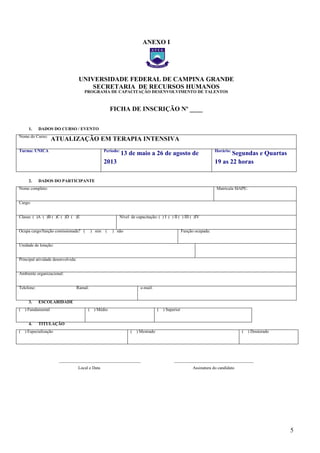 5
ANEXO I
UNIVERSIDADE FEDERAL DE CAMPINA GRANDE
SECRETARIA DE RECURSOS HUMANOS
PROGRAMA DE CAPACITAÇÃO DESENVOLVIMENTO DE TALENTOS
FICHA DE INSCRIÇÃO Nº ____
1. DADOS DO CURSO / EVENTO
Nome do Curso:
ATUALIZAÇÃO EM TERAPIA INTENSIVA
Turma: ÚNICA Período:
13 de maio a 26 de agosto de
2013
Horário:
Segundas e Quartas
19 as 22 horas
2. DADOS DO PARTICIPANTE
Nome completo: Matrícula SIAPE:
Cargo:
Classe: ( )A ( )B ( )C ( )D ( )E Nível de capacitação: ( ) I ( ) II ( ) III ( )IV
Ocupa cargo/função comissionada? ( ) sim ( ) não Função ocupada:
Unidade de lotação:
Principal atividade desenvolvida:
Ambiente organizacional:
Telefone: Ramal: e-mail:
3. ESCOLARIDADE
( ) Fundamental ( ) Médio ( ) Superior
4. TITULAÇÃO
( ) Especialização ( ) Mestrado ( ) Doutorado
______________________________________ _____________________________________
Local e Data Assinatura do candidato
– FICHA DE
– FICHA DE
 
