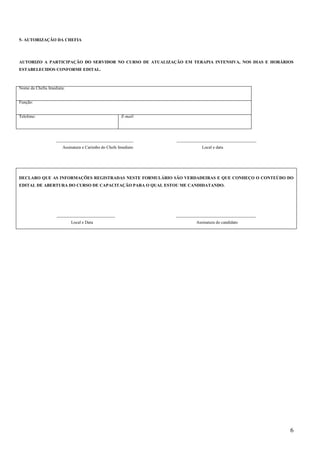6
5- AUTORIZAÇÃO DA CHEFIA
AUTORIZO A PARTICIPAÇÃO DO SERVIDOR NO CURSO DE ATUALIZAÇÃO EM TERAPIA INTENSIVA, NOS DIAS E HORÁRIOS
ESTABELECIDOS CONFORME EDITAL.
____________________________________ _____________________________________
Assinatura e Carimbo do Chefe Imediato Local e data
DECLARO QUE AS INFORMAÇÕES REGISTRADAS NESTE FORMULÁRIO SÃO VERDADEIRAS E QUE CONHEÇO O CONTEÚDO DO
EDITAL DE ABERTURA DO CURSO DE CAPACITAÇÃO PARA O QUAL ESTOU ME CANDIDATANDO.
___________________________ _____________________________________
Local e Data Assinatura do candidato
Nome da Chefia Imediata:
Função:
Telefone: E-mail:
 