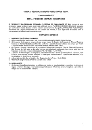 TRIBUNAL REGIONAL ELEITORAL DO RIO GRANDE DO SUL

                                          CONCURSO PÚBLICO

                          EDITAL Nº 01/2010 DE ABERTURA DE INSCRIÇÕES


O PRESIDENTE DO TRIBUNAL REGIONAL ELEITORAL DO RIO GRANDE DO SUL, no uso de suas
atribuições legais, tendo em vista o contrato celebrado com a FUNDAÇÃO CARLOS CHAGAS, faz saber
que realizará em locais, datas e horários a serem oportunamente divulgados, CONCURSO PÚBLICO para
provimento de Cargos pertencentes ao seu Quadro de Pessoal, o qual reger-se-á de acordo com as
Instruções Especiais estabelecidas neste Edital.

                                            INSTRUÇÕES ESPECIAIS

I - DAS DISPOSIÇÕES PRELIMINARES
1. O Concurso Público realizar-se-á sob a responsabilidade da Fundação Carlos Chagas.
2. O Concurso destina-se ao provimento de cargos vagos do Quadro de Pessoal do Tribunal Regional
    Eleitoral do Rio Grande do Sul, distribuídos conforme o Capítulo II deste Edital, e dos cargos que vierem
    a vagar ou forem criados durante o prazo de validade previsto neste Edital.
3. Os direitos e deveres decorrentes do ingresso no Quadro de Pessoal do Tribunal Regional Eleitoral do
    Rio Grande do Sul reger-se-ão pelas normas constitucionais aplicáveis, bem como pelo teor da
    legislação pertinente, em especial das Leis nº 8.112/1990 e 11.416/2006.
4. A jornada de trabalho para os cargos do presente Concurso é de 40 (quarenta) horas semanais, com
    exceção do Cargo de Analista Judiciário – Área Apoio Especializado – Especialidade Medicina, cuja
    jornada é de 20 (vinte) horas semanais.
5. A descrição sumária das atribuições dos Cargos consta no Anexo I deste Edital.
6. O conteúdo programático consta no Anexo II deste Edital.

II - DOS CARGOS
1. Os Cargos/Áreas/Especialidades, os códigos de opção, a escolaridade/pré-requisitos, o número de
     vagas, o número de vagas reservadas aos portadores de deficiência, a remuneração e a previsão de
     lotação são os estabelecidos a seguir:




                                                                                                           1
 