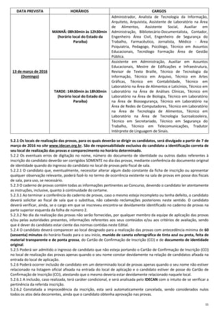 11
DATA PREVISTA HORÁRIOS CARGOS
13 de março de 2016
(Domingo)
MANHÃ: 08h30min às 12h30min
(horário local do Estado da
Paraíba)
Administrador, Analista de Tecnologia da Informação,
Arquiteto, Arquivista, Assistente de Laboratório na Área
de Alimentos, Assistente Social, Auxiliar em
Administração, Bibliotecário-Documentalista, Contador,
Engenheiro Área Civil, Engenheiro de Segurança do
Trabalho, Farmacêutico, Jornalista, Médico - Área
Psiquiatria, Pedagogo, Psicólogo, Técnico em Assuntos
Educacionais, Tecnólogo Formação Área de Gestão
Pública.
TARDE: 14h30min às 18h30min
(horário local do Estado da
Paraíba)
Assistente em Administração, Auxiliar em Assuntos
Educacionais, Mestre de Edificações e Infraestrutura,
Revisor de Texto Braille, Técnico de Tecnologia da
Informação, Técnico em Arquivo, Técnico em Artes
Gráficas, Técnico em Contabilidade, Técnico em
Laboratório na Área de Alimentos e Laticínios, Técnico em
Laboratório na Área de Análises Clínicas, Técnico em
Laboratório na Área de Biologia, Técnico em Laboratório
na Área de Biossegurança, Técnico em Laboratório na
Área de Redes de Computadores, Técnico em Laboratório
na Área de Tecnologia de Alimentos, Técnico em
Laboratório na Área de Tecnologia Sucroalcooleira,
Técnico em Secretariado, Técnico em Segurança do
Trabalho, Técnico em Telecomunicações, Tradutor
Intérprete de Linguagem de Sinais.
5.2.1 Os locais de realização das provas, para os quais deverão se dirigir os candidatos, será divulgado a partir de 7 de
março de 2016 no site www.idecan.org.br. São de responsabilidade exclusiva do candidato a identificação correta de
seu local de realização das provas e comparecimento no horário determinado.
5.2.2 Os eventuais erros de digitação no nome, número do documento de identidade ou outros dados referentes à
inscrição do candidato deverão ser corrigidos SOMENTE no dia das provas, mediante conferência do documento original
de identidade quando do ingresso do candidato no local de provas pelo fiscal de sala.
5.2.2.1 O candidato que, eventualmente, necessitar alterar algum dado constante da ficha de inscrição ou apresentar
qualquer observação relevante, poderá fazê-lo no termo de ocorrência existente na sala de provas em posse dos fiscais
de sala, para uso, se necessário.
5.2.3 O caderno de provas contém todas as informações pertinentes ao Concurso, devendo o candidato ler atentamente
as instruções, inclusive, quanto à continuidade do certame.
5.2.3.1 Ao terminar a conferência do caderno de provas, caso o mesmo esteja incompleto ou tenha defeito, o candidato
deverá solicitar ao fiscal de sala que o substitua, não cabendo reclamações posteriores neste sentido. O candidato
deverá verificar, ainda, se o cargo em que se inscreveu encontra-se devidamente identificado no caderno de provas na
parte superior esquerda da folha de número 2.
5.2.3.2 No dia da realização das provas não serão fornecidas, por qualquer membro da equipe de aplicação das provas
e/ou pelas autoridades presentes, informações referentes aos seus conteúdos e/ou aos critérios de avaliação, sendo
que é dever do candidato estar ciente das normas contidas neste Edital.
5.2.4 O candidato deverá comparecer ao local designado para a realização das provas com antecedência mínima de 60
(sessenta) minutos do horário fixado para o seu início, munido de caneta esferográfica de tinta azul ou preta, feita de
material transparente e de ponta grossa, do Cartão de Confirmação de Inscrição (CCI) e de documento de identidade
original.
5.2.5 Poderá ser admitido o ingresso de candidato que não esteja portando o Cartão de Confirmação de Inscrição (CCI)
no local de realização das provas apenas quando o seu nome constar devidamente na relação de candidatos afixada na
entrada do local de aplicação.
5.2.6 Poderá ocorrer inclusão de candidato em um determinado local de provas apenas quando o seu nome não estiver
relacionado na listagem oficial afixada na entrada do local de aplicação e o candidato estiver de posse do Cartão de
Confirmação de Inscrição (CCI), atestando que o mesmo deveria estar devidamente relacionado naquele local.
5.2.6.1 A inclusão, caso realizada, terá caráter condicional, e será analisada pelo IDECAN com o intuito de se verificar a
pertinência da referida inscrição.
5.2.6.2 Constatada a improcedência da inscrição, esta será automaticamente cancelada, sendo considerados nulos
todos os atos dela decorrentes, ainda que o candidato obtenha aprovação nas provas.
 