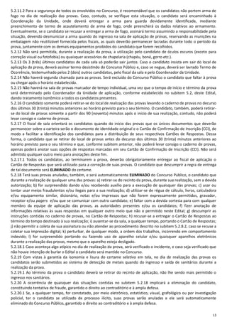 13
5.2.11.2 Para a segurança de todos os envolvidos no Concurso, é recomendável que os candidatos não portem arma de
fogo no dia de realização das provas. Caso, contudo, se verifique esta situação, o candidato será encaminhado à
Coordenação da Unidade, onde deverá entregar a arma para guarda devidamente identificada, mediante
preenchimento de termo de acautelamento de arma de fogo, onde preencherá os dados relativos ao armamento.
Eventualmente, se o candidato se recusar a entregar a arma de fogo, assinará termo assumindo a responsabilidade pela
situação, devendo desmuniciar a arma quando do ingresso na sala de aplicação de provas, reservando as munições na
embalagem não reutilizável fornecida pelos fiscais, as quais deverão permanecer lacradas durante todo o período da
prova, juntamente com os demais equipamentos proibidos do candidato que forem recolhidos.
5.2.12 Não será permitida, durante a realização da prova, a utilização pelo candidato de óculos escuros (exceto para
correção visual ou fotofobia) ou quaisquer acessórios de chapelaria (chapéu, boné, gorro etc.).
5.2.13 Os 3 (três) últimos candidatos de cada sala só poderão sair juntos. Caso o candidato insista em sair do local de
aplicação da prova, deverá assinar termo desistindo do Concurso Público e, caso se negue, deverá ser lavrado Termo de
Ocorrência, testemunhado pelos 2 (dois) outros candidatos, pelo fiscal da sala e pelo Coordenador da Unidade.
5.2.14 Não haverá segunda chamada para as provas. Será excluído do Concurso Público o candidato que faltar à prova
ou chegar após o horário estabelecido.
5.2.15 Não haverá na sala de provas marcador de tempo individual, uma vez que o tempo de início e término da prova
será determinado pelo Coordenador da Unidade de aplicação, conforme estabelecido no subitem 5.2, deste Edital,
dando tratamento isonômico a todos os candidatos presentes.
5.2.16 O candidato somente poderá retirar-se do local de realização das provas levando o caderno de provas no decurso
dos últimos 30 (trinta) minutos anteriores ao horário previsto para o seu término. O candidato, também, poderá retirar-
se do local de provas somente a partir dos 90 (noventa) minutos após o início de sua realização, contudo, não poderá
levar consigo o caderno de provas.
5.2.17 O fiscal de sala orientará os candidatos quando do início das provas que os únicos documentos que deverão
permanecer sobre a carteira serão o documento de identidade original e o Cartão de Confirmação de Inscrição (CCI), de
modo a facilitar a identificação dos candidatos para a distribuição de seus respectivos Cartões de Respostas. Dessa
forma, o candidato que se retirar do local de provas antes do decurso dos últimos 30 (trinta) minutos anteriores ao
horário previsto para o seu término e que, conforme subitem anterior, não poderá levar consigo o caderno de provas,
apenas poderá anotar suas opções de respostas marcadas em seu Cartão de Confirmação de Inscrição (CCI). Não será
admitido qualquer outro meio para anotações deste fim.
5.2.17.1 Todos os candidatos, ao terminarem a prova, deverão obrigatoriamente entregar ao fiscal de aplicação o
Cartão de Respostas que será utilizado para a correção de suas provas. O candidato que descumprir a regra de entrega
de tal documento será ELIMINADO do certame.
5.2.18 Terá suas provas anuladas, também, e será automaticamente ELIMINADO do Concurso Público, o candidato que
durante a realização de qualquer uma das provas: a) retirar-se do recinto da prova, durante sua realização, sem a devida
autorização; b) for surpreendido dando e/ou recebendo auxílio para a execução de quaisquer das provas; c) usar ou
tentar usar meios fraudulentos e/ou ilegais para a sua realização; d) utilizar-se de régua de cálculo, livros, calculadora
e/ou equipamento similar, dicionário, notas e/ou impressos que não forem expressamente permitidos, gravador,
receptor e/ou pagers e/ou que se comunicar com outro candidato; e) faltar com a devida cortesia para com qualquer
membro da equipe de aplicação das provas, as autoridades presentes e/ou os candidatos; f) fizer anotação de
informações relativas às suas respostas em qualquer outro meio que não o permitido neste Edital; g) descumprir as
instruções contidas no caderno de provas, no Cartão de Respostas; h) recusar-se a entregar o Cartão de Respostas ao
término do tempo destinado à sua realização; i) ausentar-se da sala, a qualquer tempo, portando o Cartão de Respostas;
j) não permitir a coleta de sua assinatura ou não atender ao procedimento descrito no subitem 5.2.8.2, caso se recuse a
coletar sua impressão digital; k) perturbar, de qualquer modo, a ordem dos trabalhos, incorrendo em comportamento
indevido; l) for surpreendido portando ou fazendo uso de aparelho celular e/ou quaisquer aparelhos eletrônicos
durante a realização das provas, mesmo que o aparelho esteja desligado.
5.2.18.1 Caso aconteça algo atípico no dia de realização da prova, será verificado o incidente, e caso seja verificado que
não houve intenção de burlar o Edital o candidato será mantido no Concurso.
5.2.19 Com vistas à garantia da isonomia e lisura do certame seletivo em tela, no dia de realização das provas os
candidatos serão submetidos ao sistema de detecção de metais quando do ingresso e saída de sanitários durante a
realização da prova.
5.2.19.1 Ao término da prova o candidato deverá se retirar do recinto de aplicação, não lhe sendo mais permitido o
ingresso nos sanitários.
5.2.20 A ocorrência de quaisquer das situações contidas no subitem 5.2.18 implicará a eliminação do candidato,
constituindo tentativa de fraude, garantido o direito ao contraditório e à ampla defesa.
5.2.20.1 Se, a qualquer tempo, for constatado, por meio eletrônico, estatístico, visual, grafológico ou por investigação
policial, ter o candidato se utilizado de processo ilícito, suas provas serão anuladas e ele será automaticamente
eliminado do Concurso Público, garantido o direito ao contraditório e à ampla defesa.
 