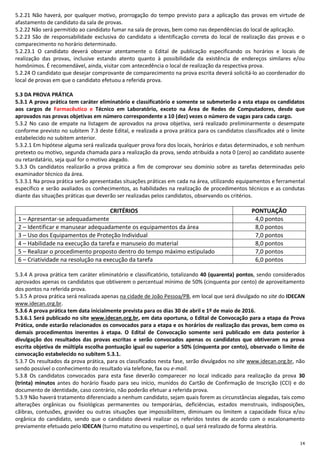 14
5.2.21 Não haverá, por qualquer motivo, prorrogação do tempo previsto para a aplicação das provas em virtude de
afastamento de candidato da sala de provas.
5.2.22 Não será permitido ao candidato fumar na sala de provas, bem como nas dependências do local de aplicação.
5.2.23 São de responsabilidade exclusiva do candidato a identificação correta do local de realização das provas e o
comparecimento no horário determinado.
5.2.23.1 O candidato deverá observar atentamente o Edital de publicação especificando os horários e locais de
realização das provas, inclusive estando atento quanto à possibilidade da existência de endereços similares e/ou
homônimos. É recomendável, ainda, visitar com antecedência o local de realização da respectiva prova.
5.2.24 O candidato que desejar comprovante de comparecimento na prova escrita deverá solicitá-lo ao coordenador do
local de provas em que o candidato efetuou a referida prova.
5.3 DA PROVA PRÁTICA
5.3.1 A prova prática tem caráter eliminatório e classificatório e somente se submeterão a esta etapa os candidatos
aos cargos de Farmacêutico e Técnico em Laboratório, exceto na Área de Redes de Computadores, desde que
aprovados nas provas objetivas em número correspondente a 10 (dez) vezes o número de vagas para cada cargo.
5.3.2 No caso de empate na listagem de aprovados na prova objetiva, será realizado preliminarmente o desempate
conforme previsto no subitem 7.3 deste Edital, e realizada a prova prática para os candidatos classificados até o limite
estabelecido no subitem anterior.
5.3.2.1 Em hipótese alguma será realizada qualquer prova fora dos locais, horários e datas determinados, e sob nenhum
pretexto ou motivo, segunda chamada para a realização da prova, sendo atribuída a nota 0 (zero) ao candidato ausente
ou retardatário, seja qual for o motivo alegado.
5.3.3 Os candidatos realizarão a prova prática a fim de comprovar seu domínio sobre as tarefas determinadas pelo
examinador técnico da área.
5.3.3.1 Na prova prática serão apresentadas situações práticas em cada na área, utilizando equipamentos e ferramental
específico e serão avaliados os conhecimentos, as habilidades na realização de procedimentos técnicos e as condutas
diante das situações práticas que deverão ser realizadas pelos candidatos, observando os critérios.
CRITÉRIOS PONTUAÇÃO
1 – Apresentar-se adequadamente 4,0 pontos
2 – Identificar e manusear adequadamente os equipamentos da área 8,0 pontos
3 – Uso dos Equipamentos de Proteção Individual 7,0 pontos
4 – Habilidade na execução da tarefa e manuseio do material 8,0 pontos
5 – Realizar o procedimento proposto dentro do tempo máximo estipulado 7,0 pontos
6 – Criatividade na resolução na execução da tarefa 6,0 pontos
5.3.4 A prova prática tem caráter eliminatório e classificatório, totalizando 40 (quarenta) pontos, sendo considerados
aprovados apenas os candidatos que obtiverem o percentual mínimo de 50% (cinquenta por cento) de aproveitamento
dos pontos na referida prova.
5.3.5 A prova prática será realizada apenas na cidade de João Pessoa/PB, em local que será divulgado no site do IDECAN
www.idecan.org.br.
5.3.6 A prova prática tem data inicialmente prevista para os dias 30 de abril e 1º de maio de 2016.
5.3.6.1 Será publicado no site www.idecan.org.br, em data oportuna, o Edital de Convocação para a etapa da Prova
Prática, onde estarão relacionados os convocados para a etapa e os horários de realização das provas, bem como os
demais procedimentos inerentes à etapa. O Edital de Convocação somente será publicado em data posterior à
divulgação dos resultados das provas escritas e serão convocados apenas os candidatos que obtiveram na prova
escrita objetiva de múltipla escolha pontuação igual ou superior a 50% (cinquenta por cento), observado o limite de
convocação estabelecido no subitem 5.3.1.
5.3.7 Os resultados da prova prática, para os classificados nesta fase, serão divulgados no site www.idecan.org.br, não
sendo possível o conhecimento do resultado via telefone, fax ou e-mail.
5.3.8 Os candidatos convocados para esta fase deverão comparecer no local indicado para realização da prova 30
(trinta) minutos antes do horário fixado para seu início, munidos do Cartão de Confirmação de Inscrição (CCI) e do
documento de identidade, caso contrário, não poderão efetuar a referida prova.
5.3.9 Não haverá tratamento diferenciado a nenhum candidato, sejam quais forem as circunstâncias alegadas, tais como
alterações orgânicas ou fisiológicas permanentes ou temporárias, deficiências, estados menstruais, indisposições,
cãibras, contusões, gravidez ou outras situações que impossibilitem, diminuam ou limitem a capacidade física e/ou
orgânica do candidato, sendo que o candidato deverá realizar os referidos testes de acordo com o escalonamento
previamente efetuado pelo IDECAN (turno matutino ou vespertino), o qual será realizado de forma aleatória.
 