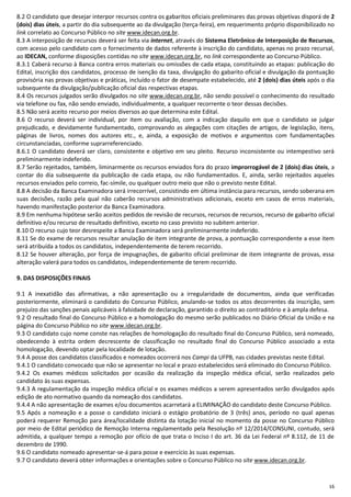 16
8.2 O candidato que desejar interpor recursos contra os gabaritos oficiais preliminares das provas objetivas disporá de 2
(dois) dias úteis, a partir do dia subsequente ao da divulgação (terça-feira), em requerimento próprio disponibilizado no
link correlato ao Concurso Público no site www.idecan.org.br.
8.3 A interposição de recursos deverá ser feita via internet, através do Sistema Eletrônico de Interposição de Recursos,
com acesso pelo candidato com o fornecimento de dados referente à inscrição do candidato, apenas no prazo recursal,
ao IDECAN, conforme disposições contidas no site www.idecan.org.br, no link correspondente ao Concurso Público.
8.3.1 Caberá recurso à Banca contra erros materiais ou omissões de cada etapa, constituindo as etapas: publicação do
Edital, inscrição dos candidatos, processo de isenção da taxa, divulgação do gabarito oficial e divulgação da pontuação
provisória nas provas objetivas e práticas, incluído o fator de desempate estabelecido, até 2 (dois) dias úteis após o dia
subsequente da divulgação/publicação oficial das respectivas etapas.
8.4 Os recursos julgados serão divulgados no site www.idecan.org.br, não sendo possível o conhecimento do resultado
via telefone ou fax, não sendo enviado, individualmente, a qualquer recorrente o teor dessas decisões.
8.5 Não será aceito recurso por meios diversos ao que determina este Edital.
8.6 O recurso deverá ser individual, por item ou avaliação, com a indicação daquilo em que o candidato se julgar
prejudicado, e devidamente fundamentado, comprovando as alegações com citações de artigos, de legislação, itens,
páginas de livros, nomes dos autores etc., e, ainda, a exposição de motivos e argumentos com fundamentações
circunstanciadas, conforme suprarreferenciado.
8.6.1 O candidato deverá ser claro, consistente e objetivo em seu pleito. Recurso inconsistente ou intempestivo será
preliminarmente indeferido.
8.7 Serão rejeitados, também, liminarmente os recursos enviados fora do prazo improrrogável de 2 (dois) dias úteis, a
contar do dia subsequente da publicação de cada etapa, ou não fundamentados. E, ainda, serão rejeitados aqueles
recursos enviados pelo correio, fac-símile, ou qualquer outro meio que não o previsto neste Edital.
8.8 A decisão da Banca Examinadora será irrecorrível, consistindo em última instância para recursos, sendo soberana em
suas decisões, razão pela qual não caberão recursos administrativos adicionais, exceto em casos de erros materiais,
havendo manifestação posterior da Banca Examinadora.
8.9 Em nenhuma hipótese serão aceitos pedidos de revisão de recursos, recursos de recursos, recurso de gabarito oficial
definitivo e/ou recurso de resultado definitivo, exceto no caso previsto no subitem anterior.
8.10 O recurso cujo teor desrespeite a Banca Examinadora será preliminarmente indeferido.
8.11 Se do exame de recursos resultar anulação de item integrante de prova, a pontuação correspondente a esse item
será atribuída a todos os candidatos, independentemente de terem recorrido.
8.12 Se houver alteração, por força de impugnações, de gabarito oficial preliminar de item integrante de provas, essa
alteração valerá para todos os candidatos, independentemente de terem recorrido.
9. DAS DISPOSIÇÕES FINAIS
9.1 A inexatidão das afirmativas, a não apresentação ou a irregularidade de documentos, ainda que verificadas
posteriormente, eliminará o candidato do Concurso Público, anulando-se todos os atos decorrentes da inscrição, sem
prejuízo das sanções penais aplicáveis à falsidade de declaração, garantido o direito ao contraditório e à ampla defesa.
9.2 O resultado final do Concurso Público e a homologação do mesmo serão publicados no Diário Oficial da União e na
página do Concurso Público no site www.idecan.org.br.
9.3 O candidato cujo nome conste nas relações de homologação do resultado final do Concurso Público, será nomeado,
obedecendo à estrita ordem decrescente de classificação no resultado final do Concurso Público associado a esta
homologação, devendo optar pela localidade de lotação.
9.4 A posse dos candidatos classificados e nomeados ocorrerá nos Campi da UFPB, nas cidades previstas neste Edital.
9.4.1 O candidato convocado que não se apresentar no local e prazo estabelecidos será eliminado do Concurso Público.
9.4.2 Os exames médicos solicitados por ocasião da realização da inspeção médica oficial, serão realizados pelo
candidato às suas expensas.
9.4.3 A regulamentação da inspeção médica oficial e os exames médicos a serem apresentados serão divulgados após
edição de ato normativo quando da nomeação dos candidatos.
9.4.4 A não apresentação de exames e/ou documentos acarretará a ELIMINAÇÃO do candidato deste Concurso Público.
9.5 Após a nomeação e a posse o candidato iniciará o estágio probatório de 3 (três) anos, período no qual apenas
poderá requerer Remoção para área/localidade distinta da lotação inicial no momento da posse no Concurso Público
por meio de Edital periódico de Remoção Interna regulamentado pela Resolução nº 12/2014/CONSUNI, contudo, será
admitida, a qualquer tempo a remoção por ofício de que trata o Inciso I do art. 36 da Lei Federal nº 8.112, de 11 de
dezembro de 1990.
9.6 O candidato nomeado apresentar-se-á para posse e exercício às suas expensas.
9.7 O candidato deverá obter informações e orientações sobre o Concurso Público no site www.idecan.org.br.
 